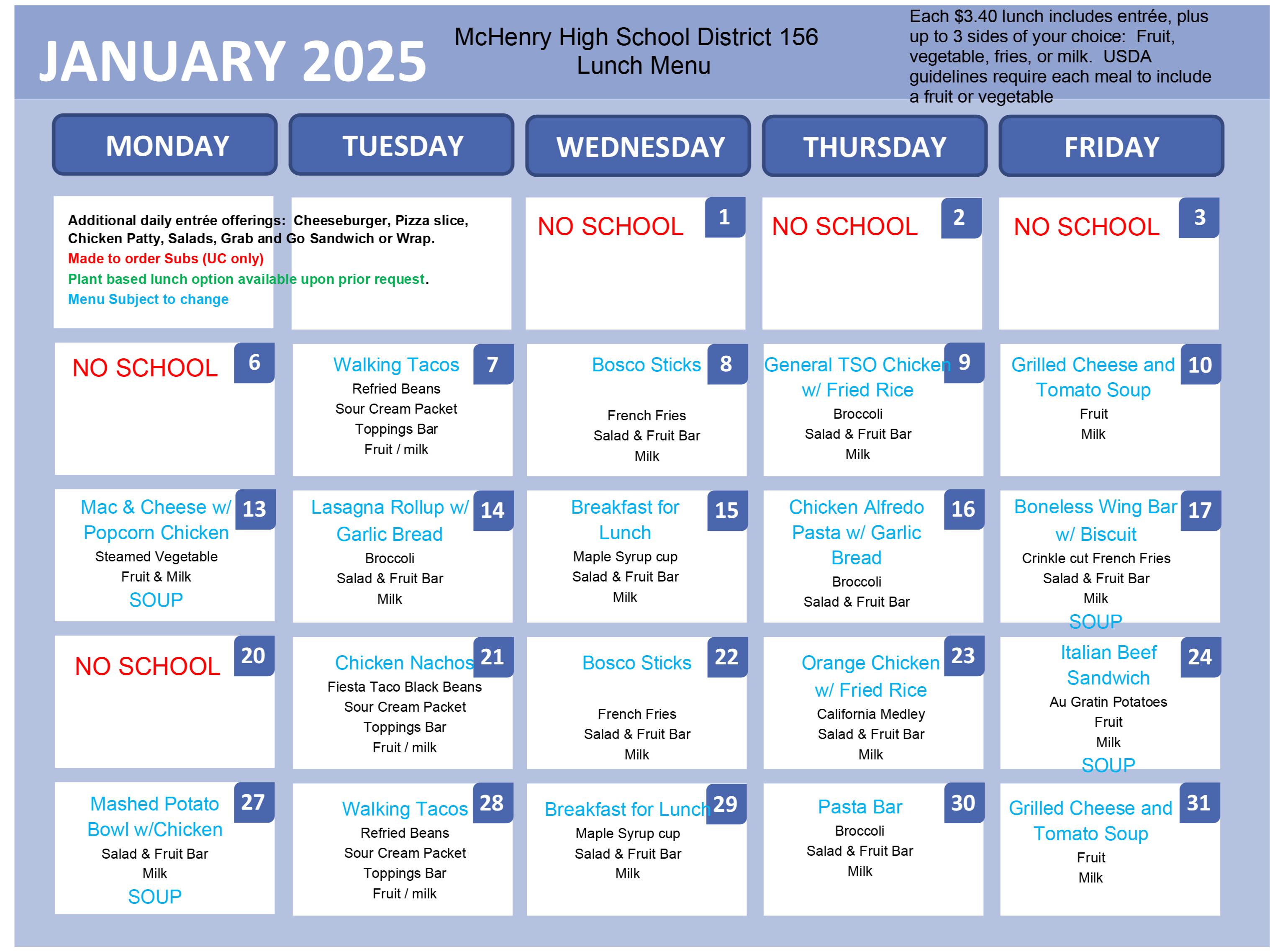 McHenry High school District 156 Lunch Menu. Each $3.40 lunch includes entree, plus up to 3 sides of your choice: fruit, vegetable, fries or milk. USDA guidelines require each meal to include a fruit or vegetable. Additional daily entree offerings: cheeseburger, pizza slice, chicken patty, salads, grab and go sandwich or wrap. Made to order subs (Upper Campus only) plant based lunch options available upon prior request. Menu subject to change. January 1-6: No School. January 7: Walking Tacos, Refried beans, sour cream packet, toppings bar, fruit/milk. January 8: bosco sticks, french fries salad and fruit bar, milk. January 9: General TSO Chicken with fried rice, broccoli, salad and fruit bar, milk. January 10: grilled cheese and tomato soup, fruit, milk. January 13: mac and cheese with popcorn chicken, steamed vegetable, fruit and milk, soup January 14: Lasagna rollup with garlic bread, broccoli, salad and fruit bar, milk. January 15: Breakfast for lunch, maple syrup cup, salad and fruit bar, milk. January 16: chicken Alfredo pasta with garlic bread. Broccoli, salad and fruit bar. January 17: Boneless wing bar, with biscuit, crinkle cut french fries, salad and fruit bar, milk, soup. January 20: No school. January 21: chicken nachos, fiesta taco black beans, sour cream packet, toppings bar, fruit/milk. January 22: Bosoc sticks, french fries, salad and fruit bar, milk. January 23: orange chicken with fried rice, California medley, salad and fruit bar, milk. January 24: Italian beef sandwich, au gratin potatoes, fruit milk, soup. January 27: Mashed potato bowl with chicken, salad and fruit bar, milk, soup. January 28: Walking Tacos, refried beans, sour cream packet, toppings bar, fruit/milk. January 29: breakfast for lunch, maple syrup cup, salad and fruit bar milk. January 30: Pasta bar, broccoli, salad and fruit bar, milk. January 31: Grilled cheese and tomato soup, fruit, milk. 