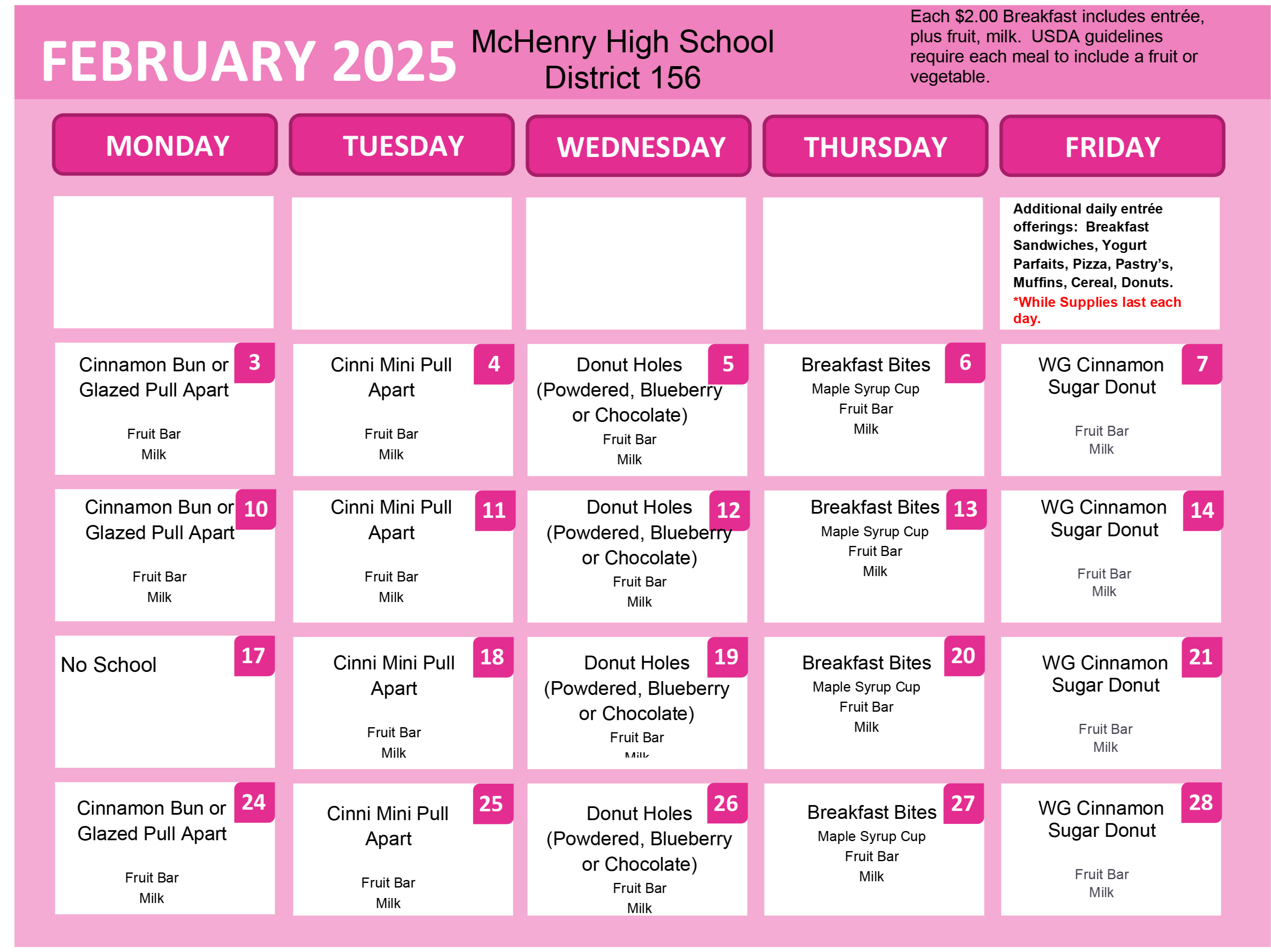 McHenry High School District 156 Each $2.00 Breakfast includes entrée, plus fruit, milk. USDA guidelines require each meal to include a fruit or vegetable. Each $2.00 Breakfast includes entrée plus fruit, milk. USDA guidelines require each meal to include a fruit or vegetable.  February 3: Cinnamon Bun or Glazed Pull Apart. Fruit Bar. Milk February 4: Cinnamon Mini Pull Apart Fruit Bar Milk February 5: Donut Holes (Powdered, Blueberry or Chocolate) Fruit Bar Milk February 6: Breakfast Bites Maple Syrup Cup Fruit Bar Milk February 7: Whole Grain Cinnamon Sugar Donut, Fruit Bar Milk February 10: Cinnamon Bun or Glazed Pull Apart, Fruit Bar, Milk February 11: Cinnamon Mini Pull Apart, Fruit Bar Milk February 12: Donut Holes (Powdered, Blueberry or Chocolate) Fruit Bar, Milk February 13:  Breakfast Bites, Maple Syrup Cup, Fruit Bar Milk February 14: Whole Grain Cinnamon Sugar Donut, Fruit Bar, Milk  February 17: No School  February 18: Cinnamon Mini Pull Apart, Fruit Bar,  Milk February 19: Donut Holes (Powdered, Blueberry or Chocolate) Fruit Bar, Milk February 20: Breakfast Bites, Maple Syrup Cup Fruit Bar Milk February 21:  Whole Grain Cinnamon Sugar Donut, Fruit Bar, Milk February 24: Cinnamon Bun or Glazed Pull Apart, Fruit Bar, Milk February 25: Cinnamon Mini Pull Apart Fruit Bar, Milk February 26: Donut Holes(Powdered, Blueberry or Chocolate) Fruit Bar Milk February 27:  Breakfast Bites Maple Syrup Cup Fruit Bar Milk February 28: Whole Grain Cinnamon Sugar Donut Fruit Bar Milk