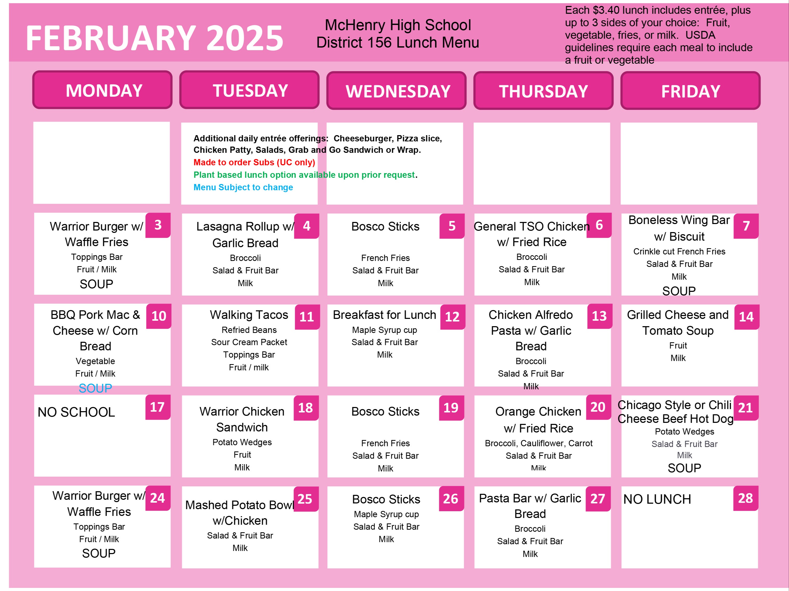 McHenry High School District 156 Lunch Menu Each $3.40 lunch includes entrée, plus up to 3 sides of your choice: Fruit, vegetable, fries, or milk. USDA guidelines require each meal to include a fruit or vegetable Additional daily entrée offerings: Cheeseburger, Pizza slice, Chicken Patty, Salads, Grab and Go Sandwich or Wrap. Made to order Subs (UC only) Plant based lunch option available upon prior request. Menu Subject to change  February 3: Warrior Burger with Waffle Fries Toppings Bar Fruit / Milk SOUP February 4: Lasagna Rollup with Garlic Bread Broccoli Salad & Fruit Bar Milk February 5: Bosco Sticks French Fries Salad & Fruit Bar Milk February 6: General TSO Chicken with Fried Rice Broccoli Salad & Fruit Bar Milk February 7: Boneless Wing Bar with Biscuit Crinkle cut French Fries Salad & Fruit Bar Milk SOUP February 10: BBQ Pork Mac & Cheese with Corn Bread Vegetable Fruit / Milk SOUP February 11: Walking Tacos Refried Beans Sour Cream Packet Toppings Bar Fruit / milk February 12: Breakfast for Lunch Maple Syrup cup Salad & Fruit Bar Milk February 13: Chicken Alfredo Pasta with Garlic Bread Broccoli Salad & Fruit Bar Milk February 14: Grilled Cheese and Tomato Soup Fruit Milk February 17: NO SCHOOL February 18: Warrior Chicken Sandwich Potato Wedges Fruit Milk February 19: Bosco Sticks French Fries Salad & Fruit Bar Milk February 20: Orange Chicken with Fried Rice, Broccoli, Cauliflower, Carrot Salad & Fruit Bar Milk February 21: Chicago Style or Chili Cheese Beef Hot Dog Potato Wedges Salad & Fruit Bar Milk Soup February 24: Warrior Burger with Waffle Fries Toppings Bar Fruit / Milk SOUP February 25: Mashed Potato Bowl with Chicken Salad and Fruit Bar. Milk February 26: Bosco Sticks Maple Syrup Cup Salad and Fruit Bar Milk February 27: Pasta Bar with Garlic Bread Broccoli Salad and Fruit Bar Milk February 28: NO LUNCH