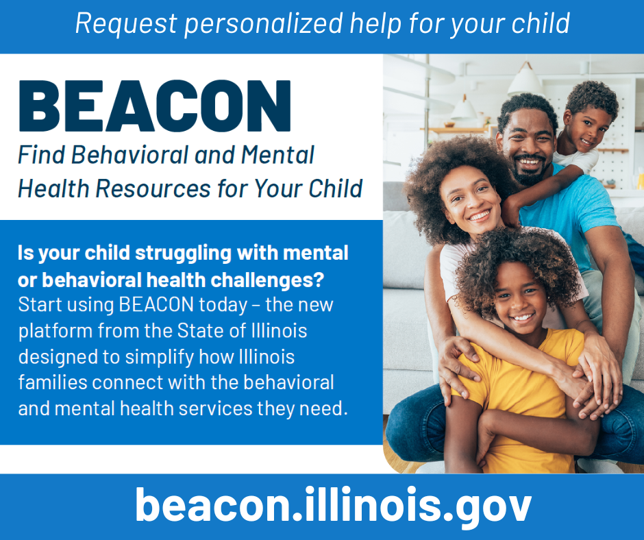 Request personalized help for your child. Beacon Find Behavioral and Mental Health Resources for your Child. Is your child struggling with mental or behavioral health challenges? Start using BEACOn today-the new platform from the State of Illinois designed to simplify how Illinois families connect with behavioral and mental health services they need. beacon.illinois.gov