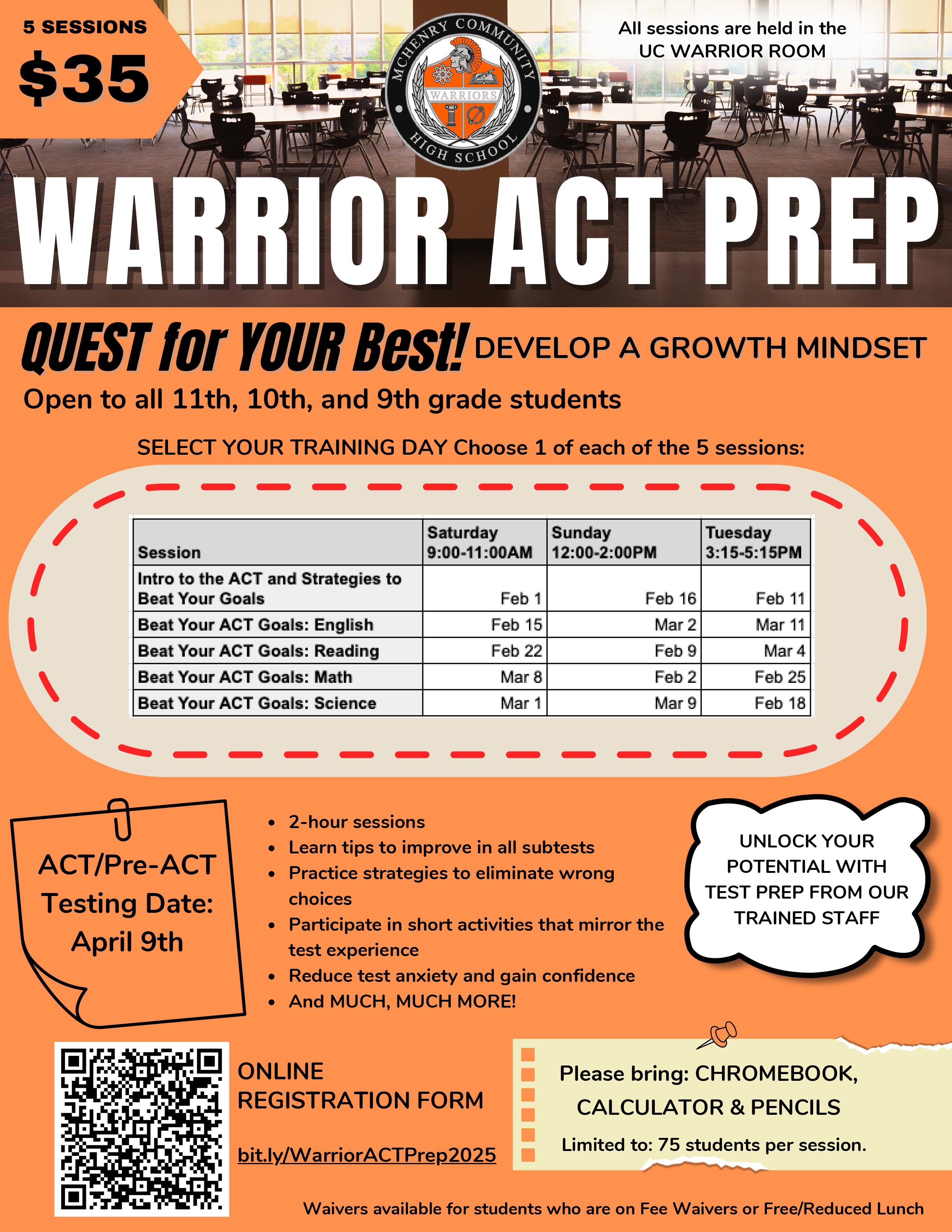 5 Sessions $35 All sessions $35. All sessions are held in the UC Warrior Room. Warrior ACT prep. Quest for your best! Develop a growth mindset. Open to all 11th, 10th and 9th grade students. Session Saturday 9:00-11:00 a.m . Sunday 12-2p.m. Tuesday 3:15-5:15 p.m. Intro to the ACT and Strategies to Beat Your Goals: February 1, February 16, and February 11. Beat your ACT Goals English: February 15, March 2, and March 11. Beat Your ACT Goals: Reading: February 22, February 9, March 4. Beat your ACT goals: Math: March 8, February 2, February 25. Beat your ACT Goals: Science: March 1, March 9, and February 18. 2 hour sessions Learn tips to improve in al subtests Practice strategies to eliminate wrong choices. Participate in short activities that mirror the test experience. Reduce test anxiety and gain confidence. And Much much more1! ACT/Pre-ACT Testing Date April 9. Online Registration form : bit.ly/WarriorACTPrep2025 Unlock your potential with test prep from our trained staff. Please bring Chromebook, calculator, and pencils. Limited to 75 students per sessions. Waivers available for students who are on Fee Waivers or Free/Reduced lunch. 