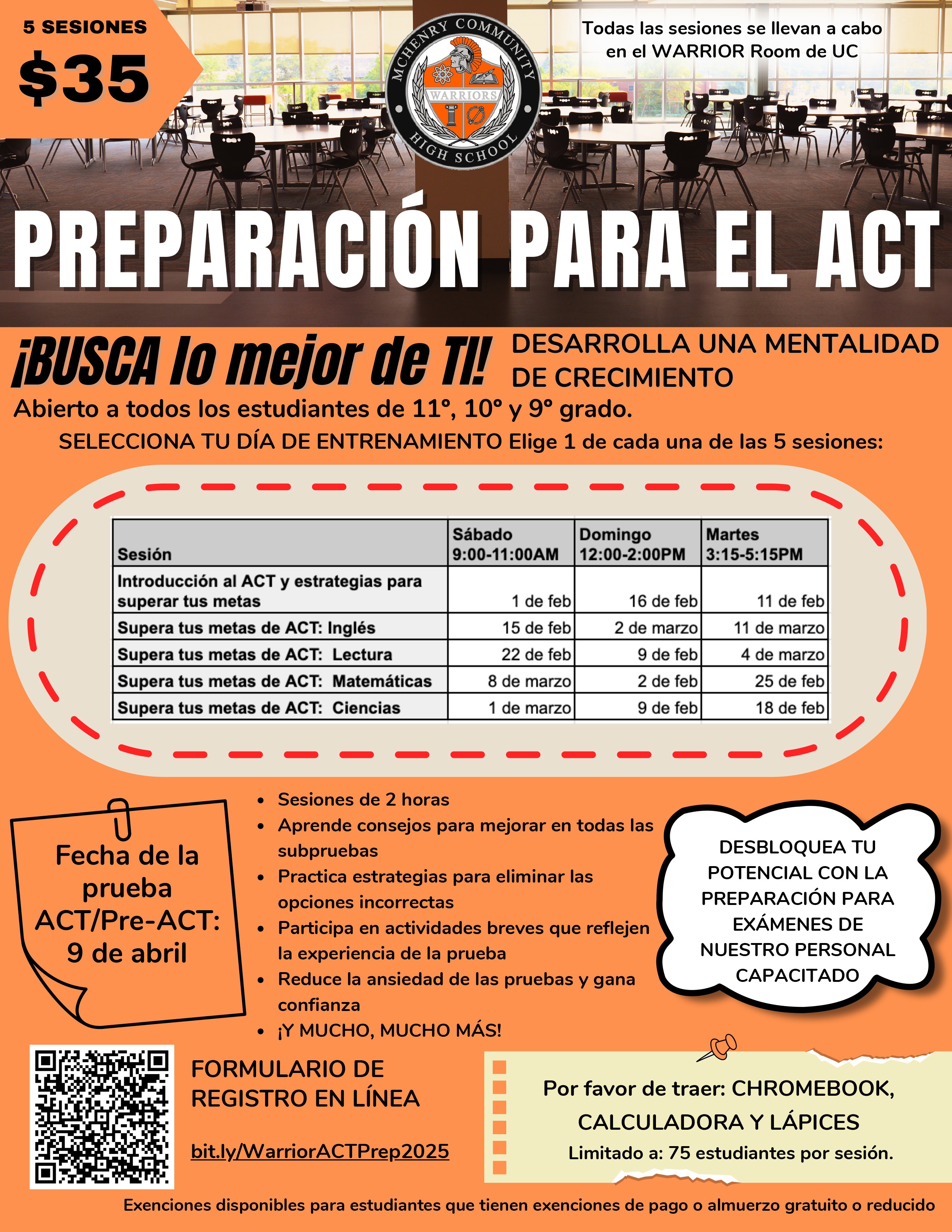 5 Sesiones $35. Todas las sesiones se llevan a cabo en el WARRIOR Room de UC.  PREPARACIÓN PARA EL ACT. ¡BUSCA lo mejor de TI! DESARROLLA UNA MENTALIDAD DE CRECIMIENTO. Abierto a todos los estudiantes de 11º , 10º y 9º grado. ELECCIONA TU DÍA DE ENTRENAMIENTO Elige 1 de cada una de las 5 sesiones: Sesión, Sábado 9-11a.m., Domingo 12-2p.m., Martes 3:15p.m.-5:15p.m.. Introducción al ACT y estrategias para superar tus metas: 1 de feb, 16 de feb, 11 de feb. Supera tus metas de ACT: Inglés: 15 de feb, 2 de marzo, 11 de marzo. Supera tus metas de ACT: Lectura: 22 de feb, 9 de feb, 4 de marzo. Supera tus metas de ACT: Matemáticas: 8 de marzo, 2 de feb, 25 de feb. supera tus metas de ACT: Ciencias 1 de marzo, 9 de feb, 18 de feb.  Fecha de la prueba ACT/Pre-ACT: 9 de abril. Sesiones de 2 horas Aprende consejos para mejorar en todas las subpruebas Practica estrategias para eliminar las opciones incorrectas Participa en actividades breves que reflejen la experiencia de la prueba Reduce la ansiedad de las pruebas y gana confianza ¡Y MUCHO, MUCHO MÁS!. DESBLOQUEA TU POTENCIAL CON LA PREPARACIÓN PARA EXÁMENES DE NUESTRO PERSONAL CAPACITADO. FORMULARIO DE REGISTRO EN LÍNEA. bit.ly/WarriorACTPrep2025 Por favor de traer: CHROMEBOOK, CALCULADORA Y LÁPICES. Limitado a: 75 estudiantes por sesión. Exenciones disponibles para estudiantes que tienen exenciones de pago o almuerzo gratuito o reducido