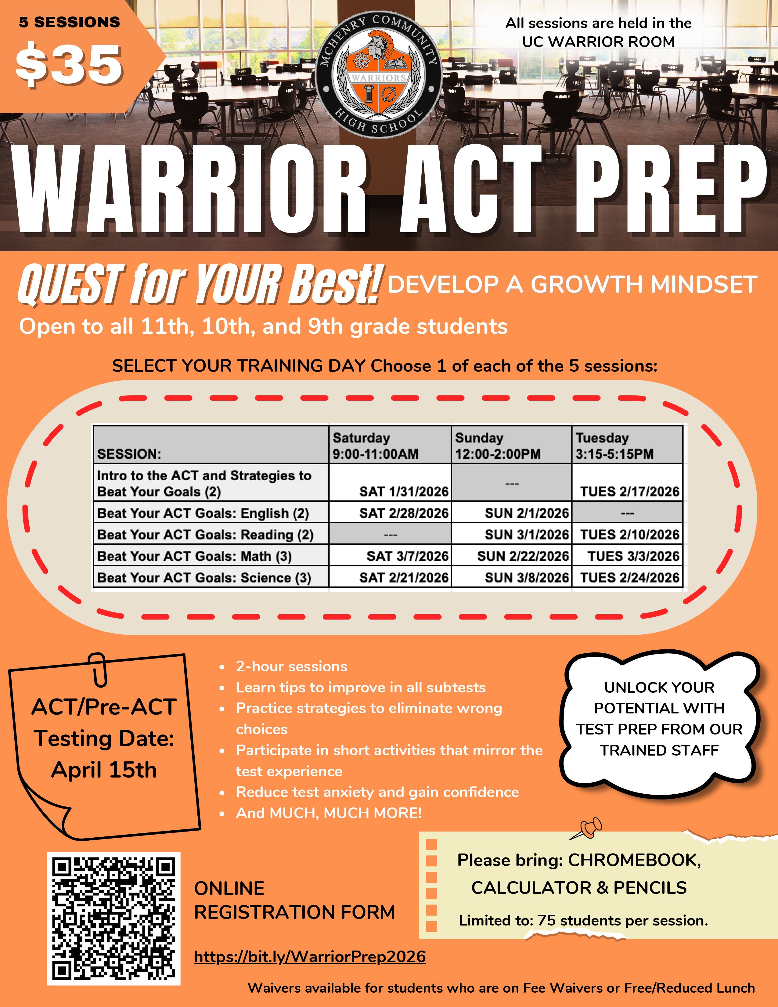 5 Sessions $35 ALL sessions are held in the UC Warrior Room Warrior ACT prep Quest for your best. Develop a growth mindset. Open to all 11th 10th and 9th grade students. Select your training day. Choose one each of the five sessions. Session: Intro to ACT and Strategies to Beat your Goals  Sat. 1/31/26 9-11 a.m. Tuesday 2/17/26 3:15-5:15 p.m. Session: Beat Your ACT Goals:English Sat 2/28/26 9-11 a.m. or Sunday 2/1/26 12-2 p.m. Beat Your ACT Goals Reading: Sun 3/1/26 12-2p.m. or Tuesday 2/10/26 3:15-5:15 p.m. Beat your ACT goals Math: Sat 3/7/26 9-11 a.m., Sunday 2/22/26 12-2p.m. or Tuesday 3/3/26 3:15 p.m. to 5:15 p.m. Beat Your ACT Goals: Science: Sat 2/21/26 9 to 11 a.m., Sun 3/8/26 12 to 2 p.m. Tuesday 2/24/26 3:15 to 5:15 p.m. ACT Pre ACT Testing Date April 15 2 hour sessions Learn tips to improve all subtests. Practice strategies to eliminate wrong choices. Participate in short activities that mirror the test experience. Reduce test anxiety and gain confidence. And much much more! Online registration form  https://bit.ly/WarriorPrep2026 Unlock your potential with test prep from our trained staff. Please bring chromebook, calculator, and pencils. Limited to 75 students per session. Waivers available for students who are on Fee Waivers or Free/Reduced Lunch