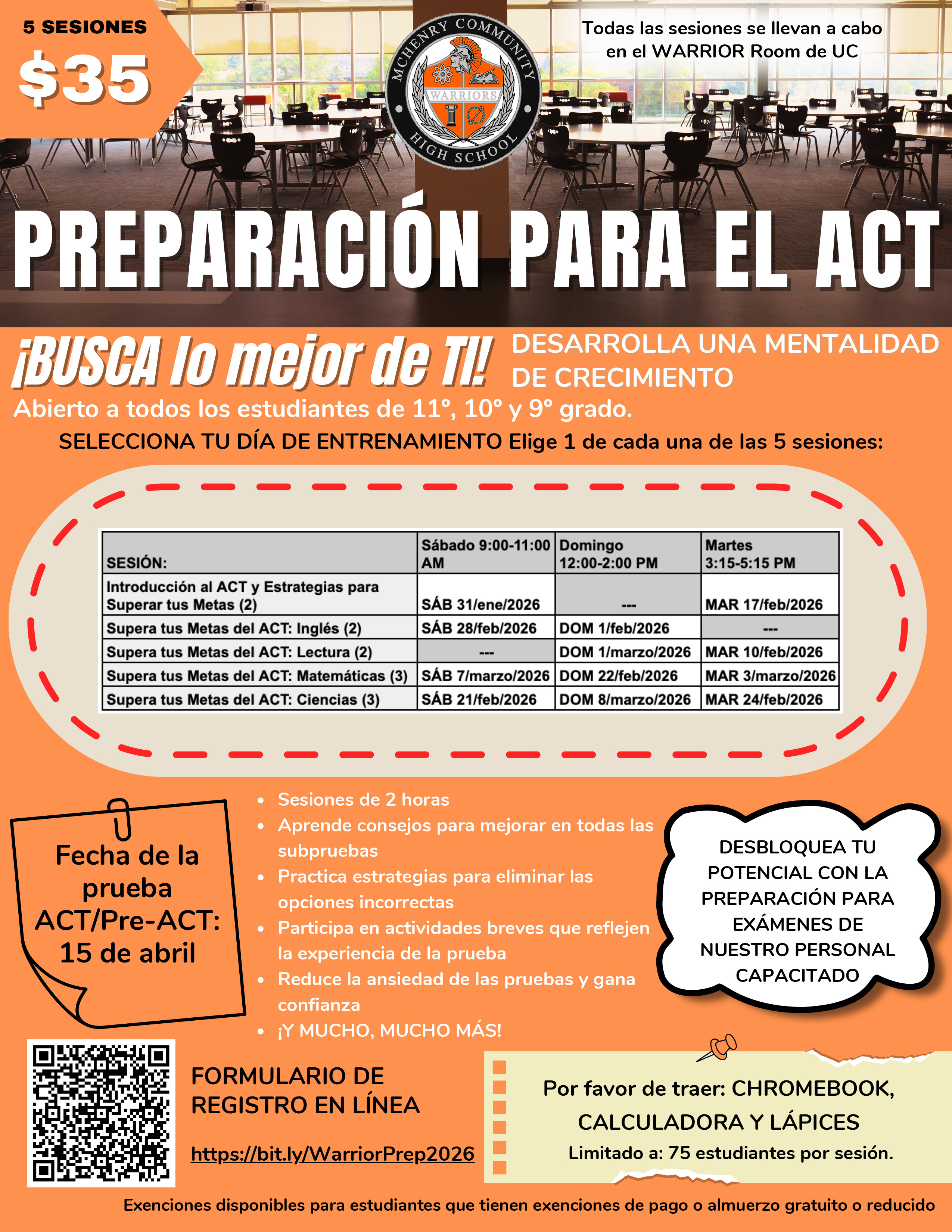 5 SESIONES$35Todas las sesiones se llevan a cabo en el WARRIOR Room de UC PREPARACIÓN PARA EL ACT¡BUSCA lo mejor de Ti!DESARROLLA UNA MENTALIDAD DE CRECIMIENTO Abierto a todos los estudiantes de 11°, 10° y 9° grado.SELECCIONA TU DIA DE ENTRENAMIENTO Elige 1 de cada una de las 5 sesiones:Introducción al ACT y Estrategias para Superar tus Metas (2)SÁB 9-11 a.m. 31/ene/2026MAR 17/feb/2026 3:15-5:15 p.m.Supera tus Metas del ACT: Inglés (2)9- 11 a.m. SÁB 28/feb/2026 12-2 p.m.DOM 1/feb/2026 Supera tus Metas del ACT: Lectura (2)DOM 12 -2 p.m. 1/marzo/2026 3:15 -5:15 pm. MAR 10/feb/2026 Supera tus Metas del ACT: Matemáticas (3)9- 11 a.m.SÁB 7/marzo/2026DOM 12-2 p.m. 22/feb/2026 MAR 3:15-5:15 p.m. 3/marzo/2026 Supera tus Metas del ACT: Ciencias (3)9- 11a.m. SÁB 21/feb/2026 12- 2p.m. DOM 8/marzo/2026 3:15-5:15 p.m. MAR 24/feb/2026-Fecha de la pruebaACT/Pre-ACT:15 de abril﻿﻿Sesiones de 2 horas﻿﻿Aprende consejos para mejorar en todas lassubpruebas﻿﻿Practica estrategias para eliminar las opciones incorrectas﻿﻿Participa en actividades breves que reflejen la experiencia de la prueba﻿﻿Reduce la ansiedad de las pruebas y ganaconfianza﻿﻿¡Y MUCHO, MUCHO MÁS! DESBLOQUEA TU  POTENCIAL CON LA PREPARACIÓN PARA EXÁMENES DE NUESTRO PERSONAL CAPACITADO FORMULARIO DE REGISTRO EN LÍNEA https://bit.ly/WarriorPrep2026 Por favor de traer: CHROMEBOOK, CALCULADORA Y LÁPICES Limitado a: 75 estudiantes por sesión. Exenciones disponibles para estudiantes que tienen exenciones de pago o almuerzo gratuito o reducido