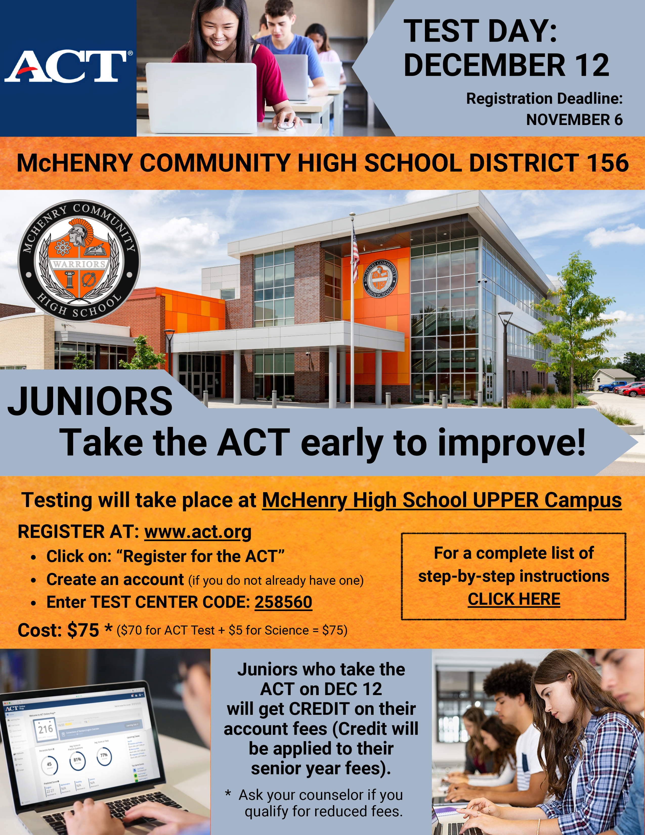 TEST DAY :DECEMBER 12 Registration Deadline:NOVEMBER 6 MCHENRY COMMUNITY HIGH SCHOOL DISTRICT 156 JUNIORS Take the ACT early to improve!Testing will take place at McHenry High School UPPER Campus REGISTER AT: www.act.org• Click on: "Register for the ACT"• Create an account (if you do not already have one)• Enter TEST CENTER CODE: 258560 For a complete list of step-by-step instructions CLICK HERE Cost: $75 * ($70 for ACT Test + $5 for Science = $75) Juniors who take the ACT on DEC 12 will get CREDIT on their account fees (Credit will be applied to their senior year fees).* Ask your counselor if you qualify for reduced fees.