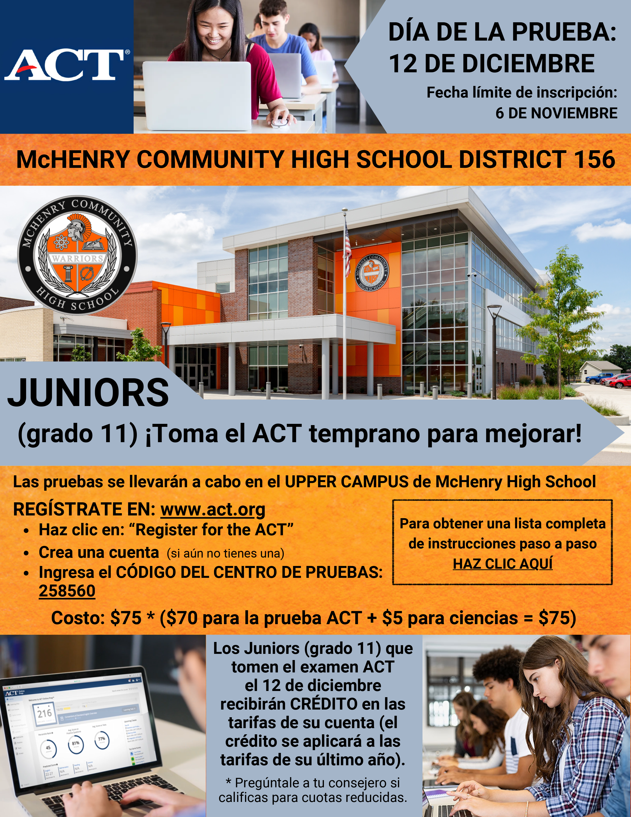 DÍA DE LA PRUEBA: 12 DE DICIEMBRE Fecha límite de inscripción: 6 DE NOVIEMBRE McHENRY COMMUNITY HIGH SCHOOL DISTRICT 156 JUNIORS(grado 11) ¡Toma el ACT temprano para mejorar! Las pruebas se llevarán a cabo en el UPPER CAMPUS de McHenry High School REGÍSTRATE EN: www.act.org Haz clic en: “Register for the ACT” Crea una cuenta (si aún no tienes una)  Ingresa el CÓDIGO DEL CENTRO DE PRUEBAS: 258560 Para obtener una lista completa de instrucciones paso a paso HAZ CLIC AQUÍ Costo: $75 * ($70 para la prueba ACT + $5 para ciencias = $75) Los Juniors (grado 11) que tomen el examen ACTel 12 de diciembre recibirán CRÉDITO en las tarifas de su cuenta (el crédito se aplicará a las tarifas de su último año).* Pregúntale a tu consejero sicalificas para cuotas reducidas.