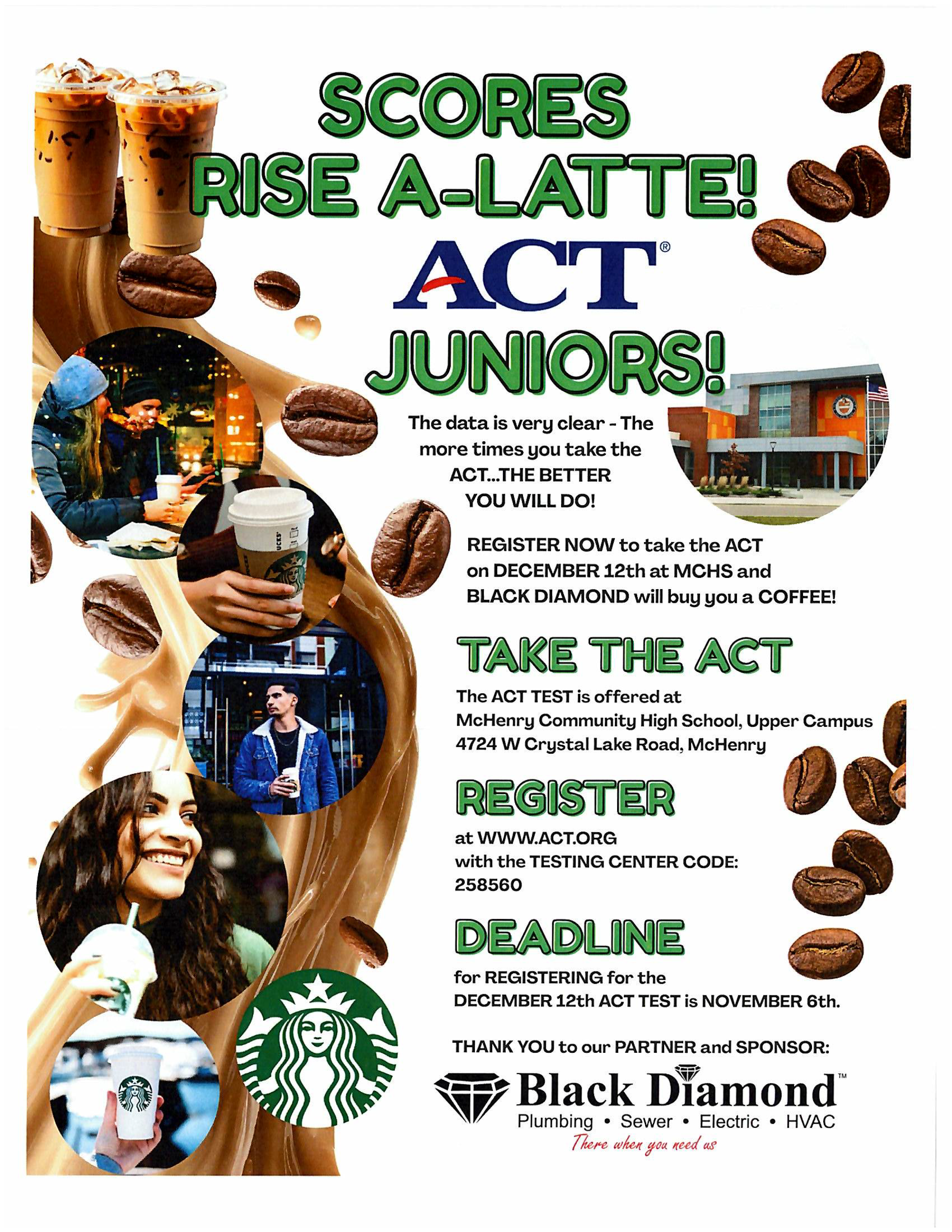 Scores Rise-A-Latte ACT Juniors. The data is very clear the ore times you take the ACT... the better you will do. Register now to take the ACT on December 12 at MCHS  and Black Diamond will buy you a coffee! Take the ACT the ACT test is offered at McHenry Community High School, Upper Campus. 4724 We. Crystal Lake Road McHenry. Register at www.act.org with testing center code 258560 Deadline for registering for the December 12 ACT test is November 6. Thank you to our partner and sponsor Black Diamond plumbing, sewer, electric, HVAC. There when you need us.