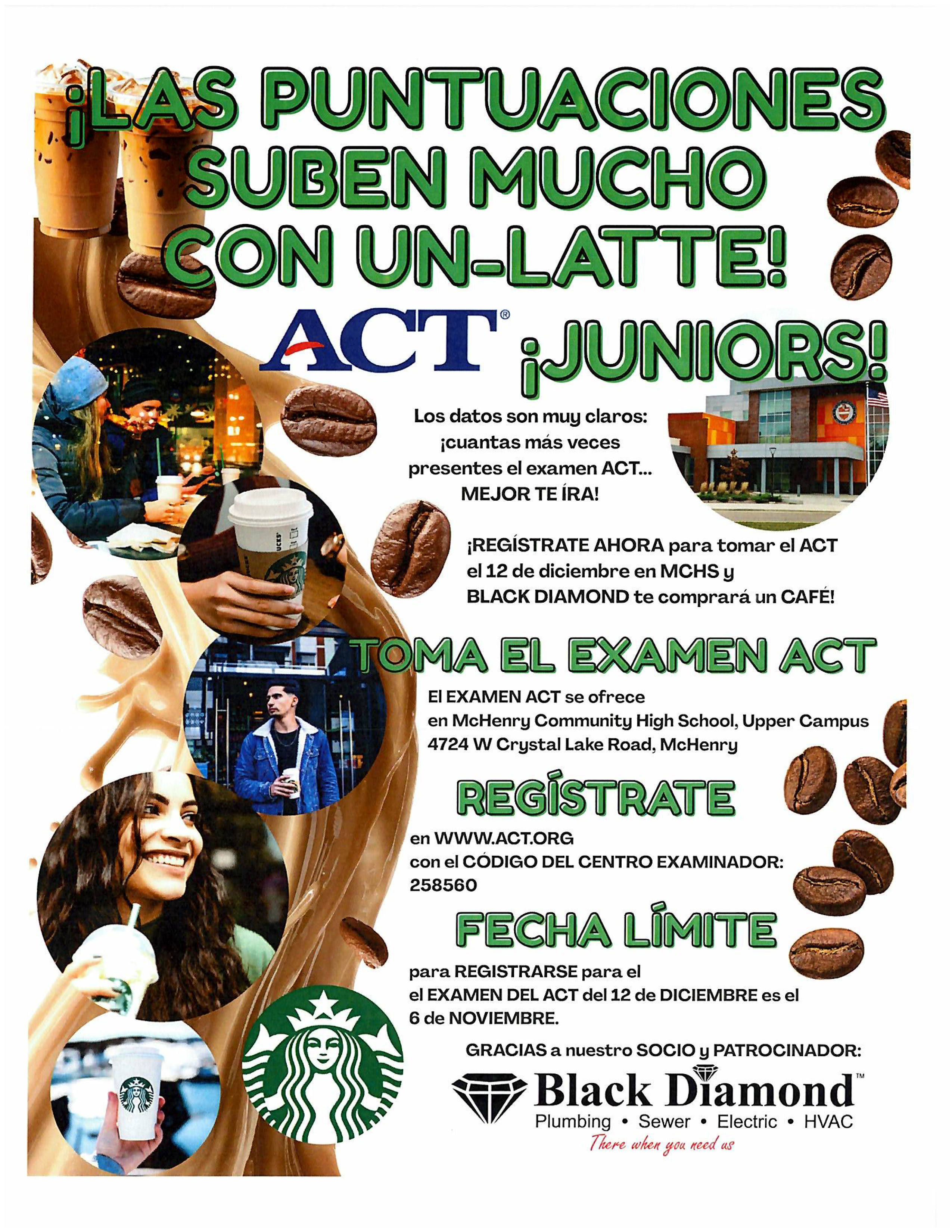 Las puntuaciones suben mucho con un latte. Juniors. Lost datos son muy claros cuantas más veces presentes el examen ACT MEJOR TE IRA! Regístrate ahora para tomar el ACT el 12 de diciembre en MCHS y Black Diamon te comprará un cafe! Toma el examen ACT. El examen ACT se ofrece en McHenry Community High School, Upper Campus 4724 W. Crystal Lake Road, McHenry Regístrate en www.act.org con el  codigo del centro examinador 258560 Fecha limite pare registarse para el examen del act del 12 de diciembre es el 6 de noviembre. Gracias a nuestro scoio y patracoinador Black Diamond Plumbing Sewer Electric HVAC there when you need us.
