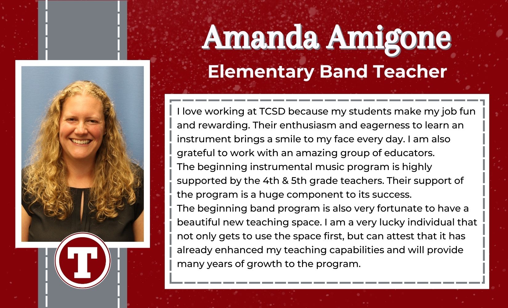 Amanda Amigone, Elementary Band Teacher,I love working at TCSD because my students make my job fun and rewarding. Their enthusiasm and eagerness to learn an instrument brings a smile to my face every day. I am also grateful to work with an amazing group of educators.  The beginning instrumental music program is highly supported by the 4th & 5th grade teachers. Their support of the program is a huge component to its success.  The beginning band program is also very fortunate to have a beautiful new teaching space. I am a very lucky individual that not only gets to use the space first, but can attest that it has already enhanced my teaching capabilities and will provide many years of growth to the program.