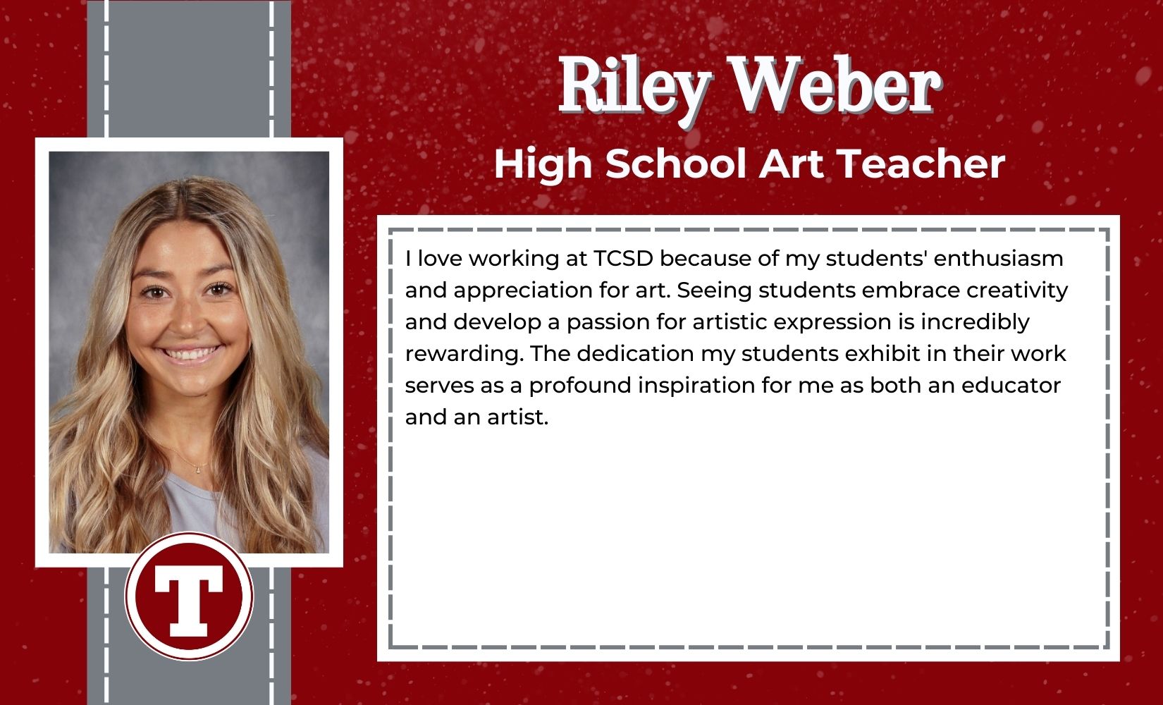 Riley Weber, High School Art Teacher, I love working at TCSD because of my students' enthusiasm and appreciation for art. Seeing students embrace creativity and develop a passion for artistic expression is incredibly rewarding. The dedication my students exhibit in their work serves as a profound inspiration for me as both an educator and an artist.