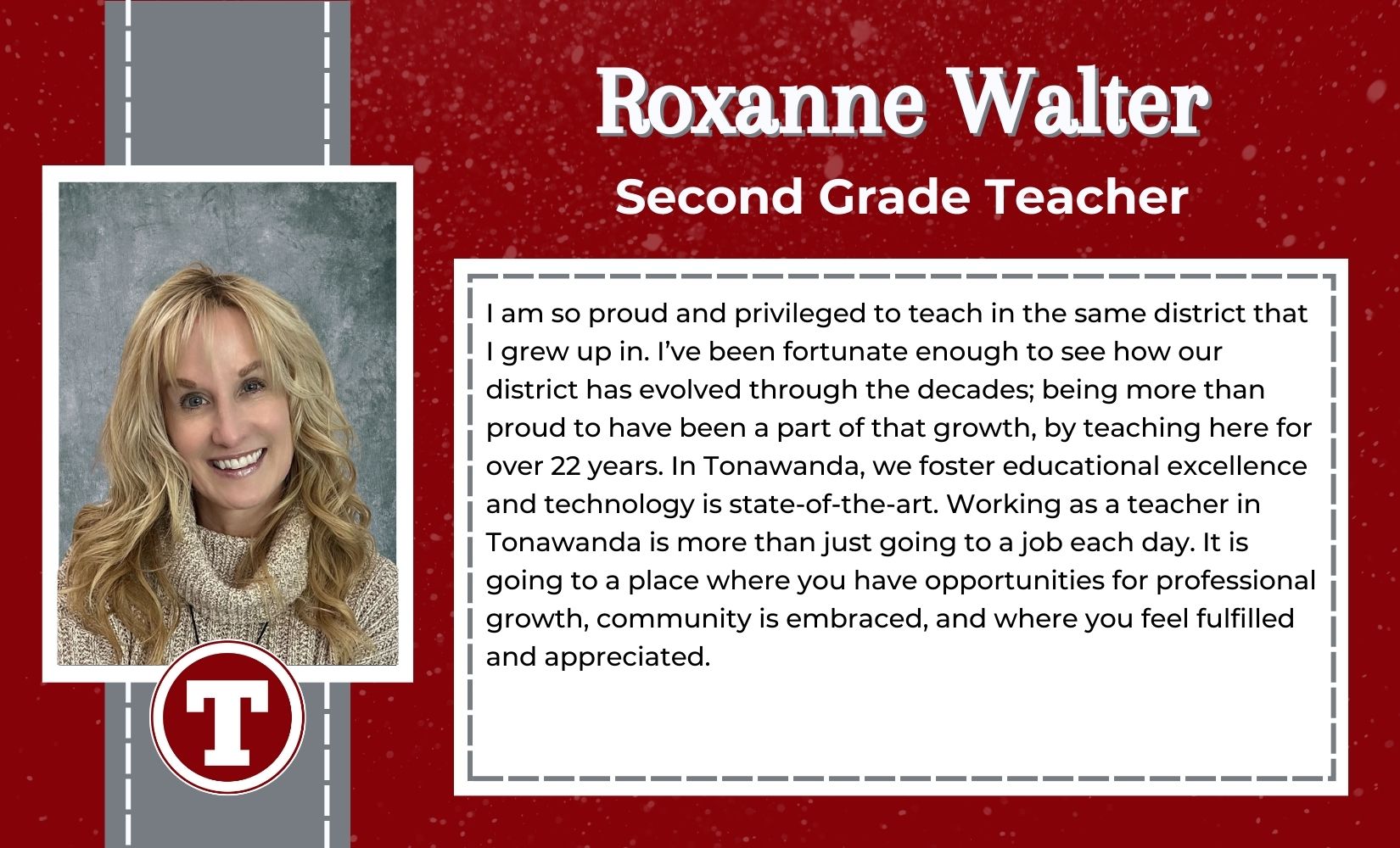 Roxanne Walter, Second Grade Teacher, I am so proud and privileged to teach in the same district that I grew up in. I’ve been fortunate enough to see how our district has evolved through the decades; being more than proud to have been a part of that growth, by teaching here for over 22 years. In Tonawanda, we foster educational excellence and technology is state-of-the-art. Working as a teacher in Tonawanda is more than just going to a job each day. It is going to a place where you have opportunities for professional growth, community is embraced, and where you feel fulfilled and appreciated.