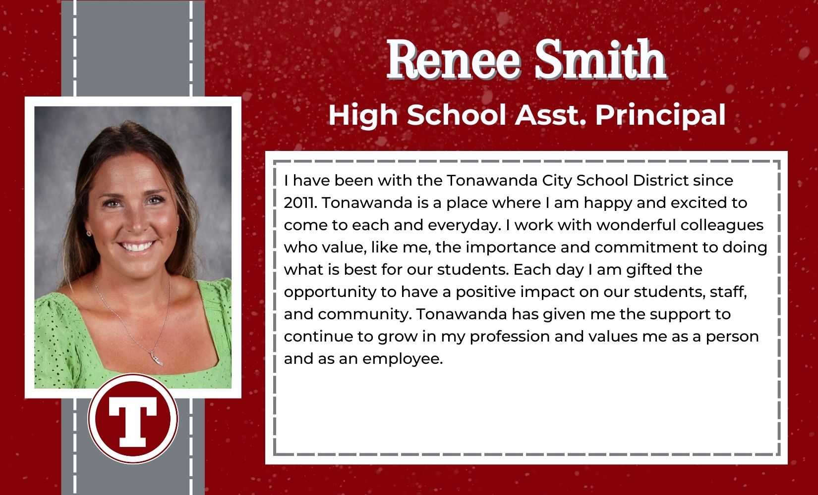Renee Smith, High School Assistant Principal,  have been with the Tonawanda City School District since 2011. Tonawanda is a place where I am happy and excited to come to each and everyday. I work with wonderful colleagues who value, like me, the importance and commitment to doing what is best for our students. Each day I am gifted the opportunity to have a positive impact on our students, staff, and community. Tonawanda has given me the support to continue to grow in my profession and values me as a person and as an employee. 