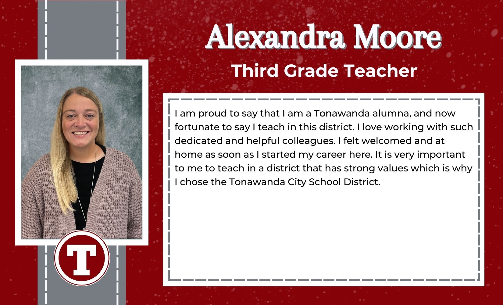 Alexandra Moore, Third Grade Teacher, I am proud to say that I am a Tonawanda alumna, and now fortunate to say I teach in this district. I love working with such dedicated and helpful colleagues. I felt welcomed and at home as soon as I started my career here. It is very important to me to teach in a district that has strong values which is why I chose the Tonawanda City School District. 