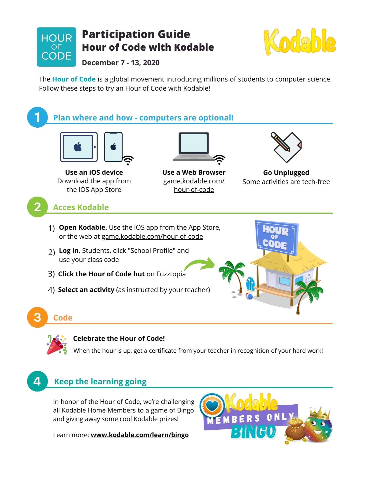 Hour of Code Participation guide.  Hour of Code with Kodable.   December 7-13,2020.  The hour of code is a global movement introducing millions of students to computer science.  Follow these steps to try an hour of code with kodable.  1.  Plan where and how- computers are optional. Use an ios device-Download the app from the ios app store.  Use a web browser game.kodable.com/hour-of-code.  Go unplugged- Some activities are tech free.  2.  Access Kodable.  Step 1.  Open Kodable.  Use the ios app from the app store, or the web at game.kodable.com/hour-of-code.  step 2.  Log in.  Students click "school profile" and use your class code. Step 3.  Click the hour of code hut on Fuzztopia (this is a hut with hour of code as the  sign).  Step 4) Select an activity as instructed by your teacher.  3.  Code.  Celebrate the hour of code.  When the hour is up, get a certificate from your teacher in recognition of your hard work.  4.  Keep the learning going.  In honor of the hour of code, we're challenging all kodable home members to a game of bingo and giving away some cool kodable prizes!  Learn more:  www.kodable.com/learn/bingo.  