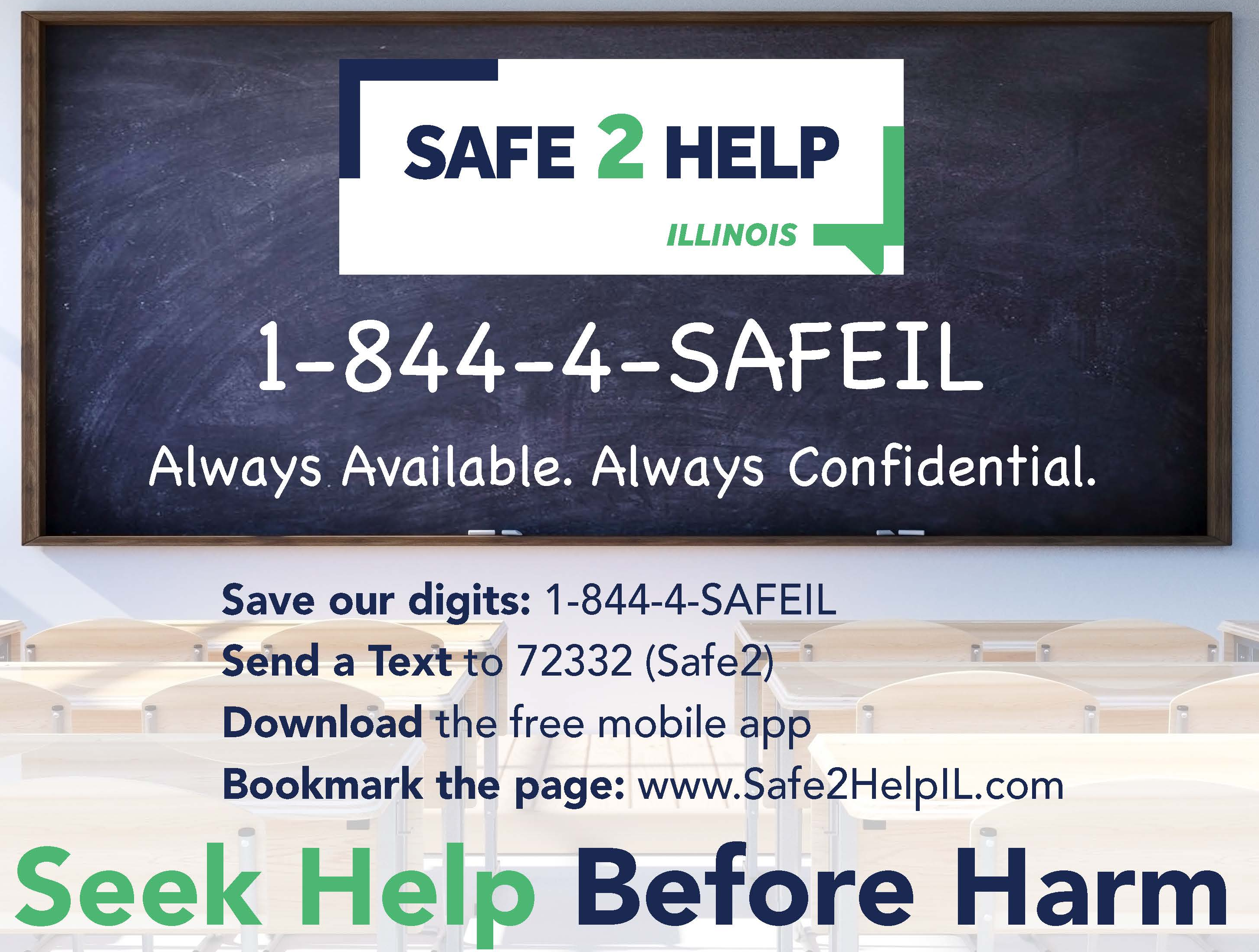 Safe 2 Help 1-844-4-SafeIL Always Available. Always Confidential. Save our digits: 1-844-4-SAFEIL. Send a text to 72332 (safe2) Download the free mobile app. Bookmark the page www.Safe2helpil.com. Seek help before harm. 