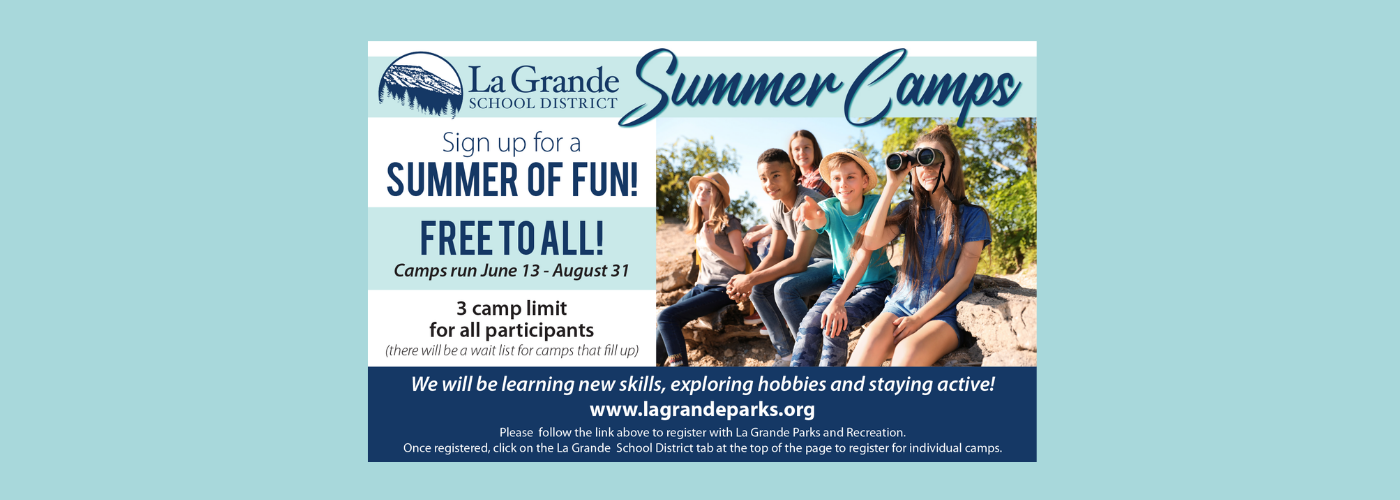 La Grande School District Summer Camps. Sign up for a summer of fun! Free to all! Camps run June 13-August 31. 3 camp limit for all participants (there will be a wait list for camps that fill up). We will be learning new skills, exploring hobbies and staying active! www.lagrandeparks.org. Please follow the link above to register with La Grande Parks and Recreation. Once registered, click on the La Grande School District tab at the top of the page to register for individual camps.