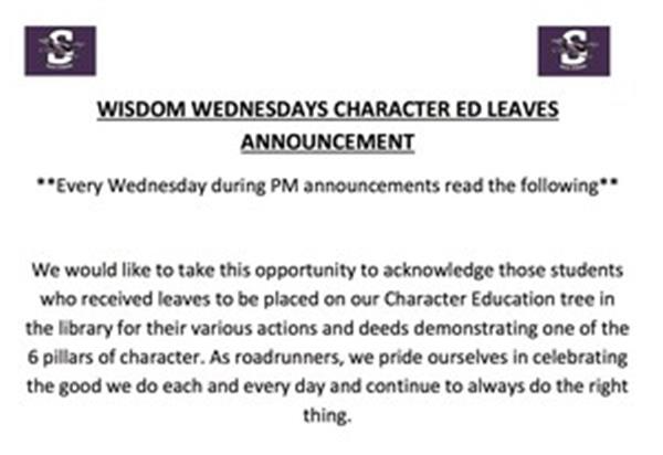 Wisdom Wednesdays Character Ed Leaves Announcement - Every Wednesday during PM announcements read the following: We would like to take this opportunity to acknowledge those students who received leaves to be placed on our Character Education tree in the library for their various actions and deeds demonstrating one of the 6 pillars of character. As roadrunners, we pride ourselves in celebrating the good we do each and every day and continue to always do the right thing.