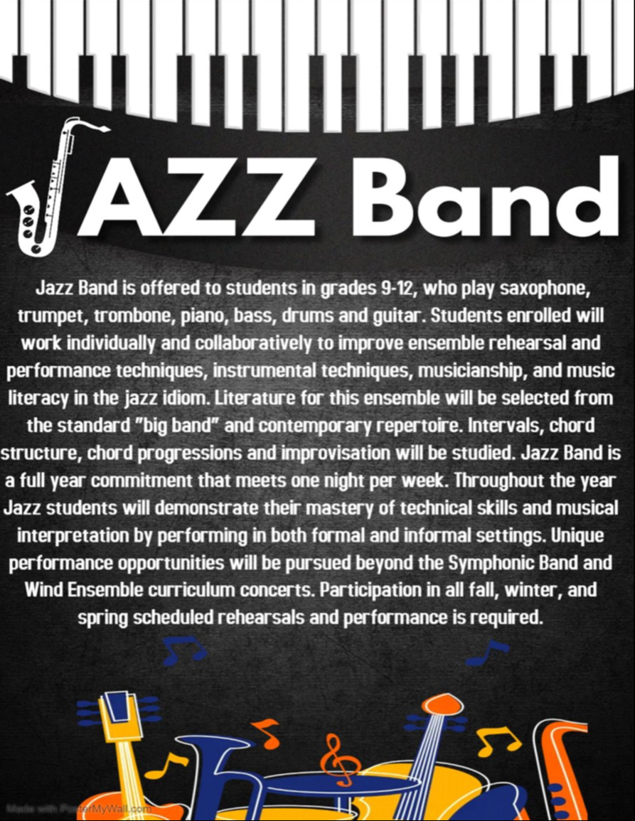 Jazz Band is offered to students in grades 9-12, who play saxophone, trempet, trombone, piano, bass, drums and guitar. Unique performance opportunities will be pursued beyond the Symphonic Band and Wind Ensemble curriculum concerts. Participation in all fall, winter and spring scheduled rehearsals and performance is required.  Interest form https://forms.gle/vfPrMVNQ21r9ePwG6