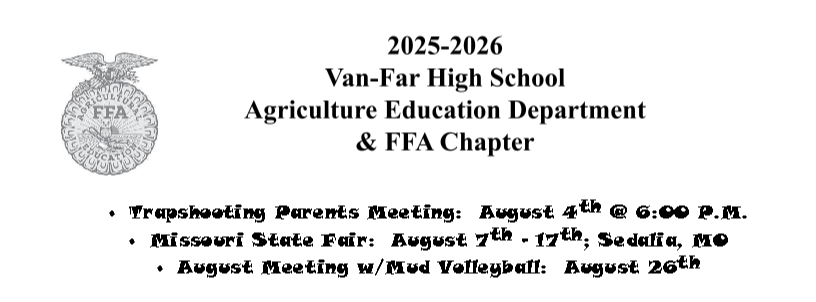 2025-2026 Van-Far Agricultural Education Department and FFA Chapter•	Trapshooting Parents Meeting:	August 4th @ 6:00 P.M. •	Missouri State Fair:	August 7th - 17th; Sedalia, MO •	August Meeting w/Mud Volleyball:	August 26th