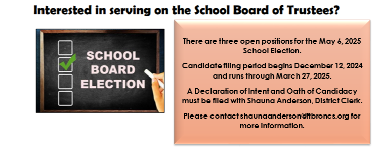 There are three open positions for the May 7 2024 School election. Candidate filing Period begins december 14, 2023 and runs through march 28 2024. a declaration of intent and oath of candidacy must be filed with shauna anderson, district clerk. please contact shaunaanderson@ftbroncs.org for more informaiton