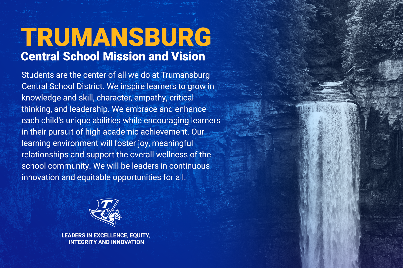 Students are the center of all we do at Trumansburg Central School District. We inspire learners to grow in knowledge and skill, character, empathy, critical thinking, and leadership. We embrace and enhance each child's unique abilities while encouraging learners in their pursuit of high academic achievement. Our learning environment will foster joy, meaningful relationships and support the overall wellness of the school community. We will be leaders in continuous innovation and equitable opportunities for all.