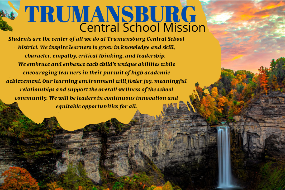 Students are the center of all we do at Trumansburg Central School District. We inspire learners to grow in knowledge and skill, character, empathy, critical thinking, and leadership. We embrace and enhance each child's unique abilities while encouraging learners in their pursuit of high academic achievement. Our learning environment will foster joy, meaningful relationships and support the overall wellness of the school community. We will be leaders in continuous innovation and equitable opportunities for all.