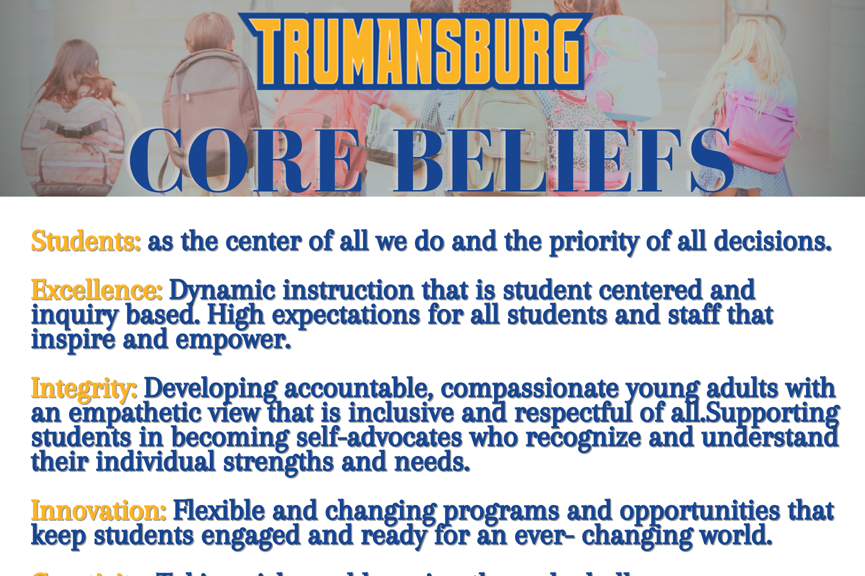 Core Beliefs - Students: as the center of all we do and the priority of all decisions  Excellence: Dynamic instruction that is student centered and inquiry based. High expectations for all students and staff that inspire and empower  Integrity: Developing accountable, compassionate young adults with an empathetic view that is inclusive and respectful of all. Supporting students in becoming self-advocates who recognize and understand their individual strengths and needs.  Innovation: Flexible and changing programs and opportunities that keep students engaged and ready for an every-changing world.