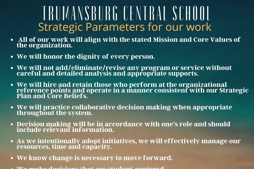 Parameters of our Work - All of our work will align with the state Mission and Core Values of the organization.  We will honor the dignity of every person.  We will not add/eliminate/review any program or service without careful and detailed analysis and appropriate supports.  We will hire and retain those who preform at the organizational reference points and operate in a manner consistent with our Strategic Plan and Core Beliefs.  We will practice collaborative decision making when appropriate throughout the system.  Decision making will be in accordance with one's role and should include relevant information.  As we intentionally adopt initiatives, we will effectively manage our resources, time, and capacity.  We know change is necessary to move forward.