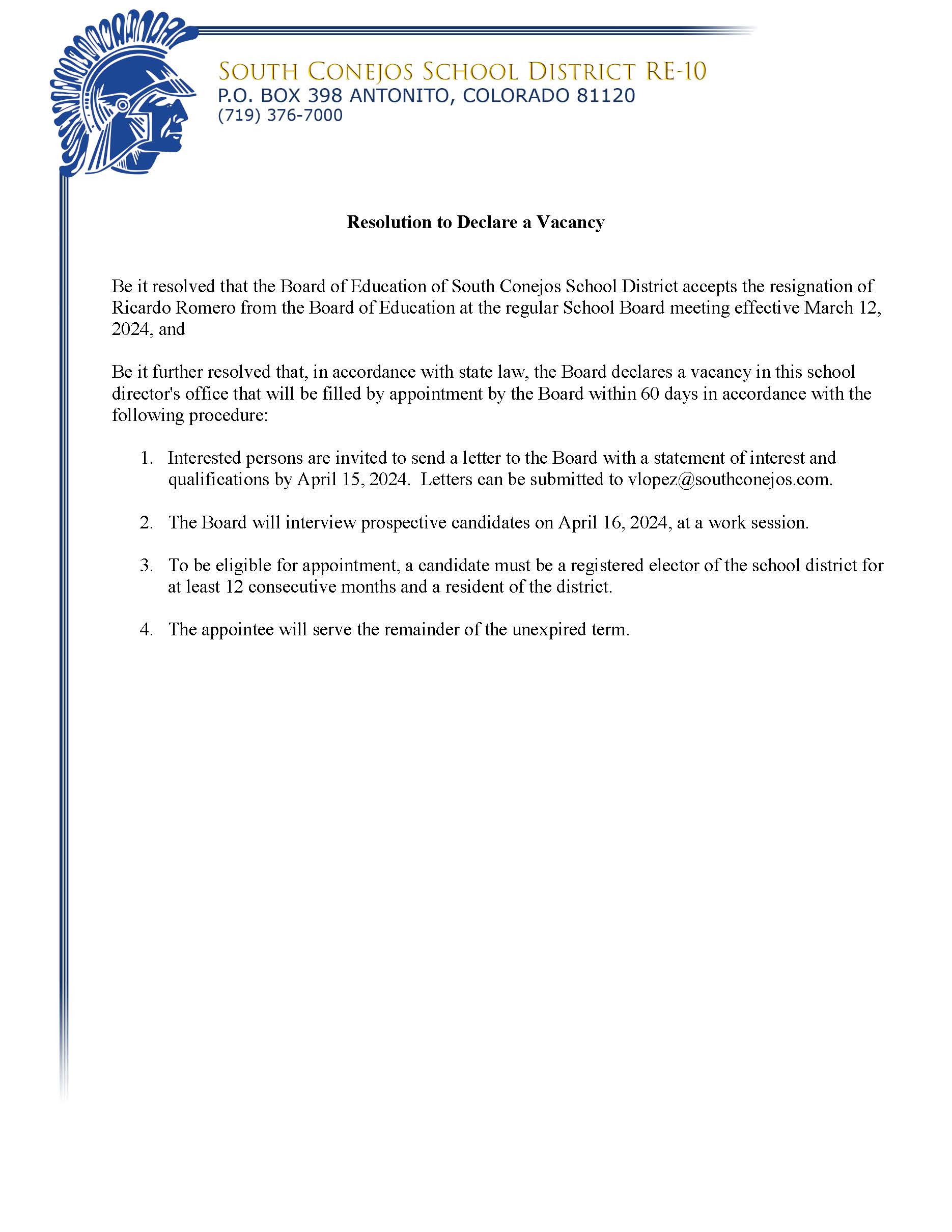 Resolution to Declare a Vacancy Be it resolved that the Board of Education of South Conejos School District accepts the resignation of Ricardo Romero from the Board of Education at the regular School Board meeting effective March 12, 2024, and Be it further resolved that, in accordance with state law, the Board declares a vacancy in this school director's office that will be filled by appointment by the Board within 60 days in accordance with the following procedure: 1. Interested persons are invited to send a letter to the Board with a statement of interest and qualifications by April 15, 2024. Letters can be submitted to vlopez@southconejos.com. 2. The Board will interview prospective candidates on April 16, 2024, at a work session. 3. To be eligible for appointment, a candidate must be a registered elector of the school district for at least 12 consecutive months and a resident of the district. 4. The appointee will serve the remainder of the unexpired term.