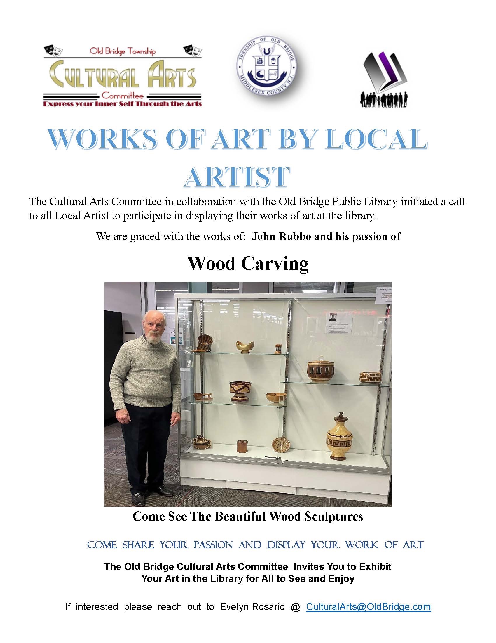 WORKS OF ART BY LOCAL ARTIST The Cultural Arts Committee in collaboration with the Old Bridge Public Library initiated a call to all Local Artist to participate in displaying their works of art at the library. We are graced with the works of: John Rubbo and his passion of Wood Carving. Come See The Beautiful Wood Sculptures COME SHARE YOUR PASSION AND DISPLAY YOUR WORK OF ART The Old Bridge Cultural Arts Committee Invites You to Exhibit Your Art in the Library for All to See and Enjoy If interested please reach out to Evelyn Rosario CulturalArts@OldBridge.com