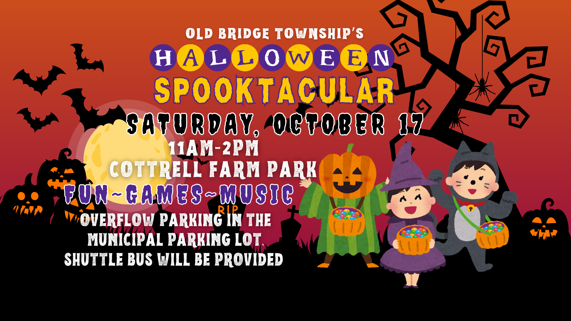 Halloween Spooktacular Flyer OLD BRIDGE TOWNSHIP’S HALLOWEEN SPOOKTACULAR SATURDAY, OCTOBER 17 11AM-2PM COTTRELL FARM PARK FUN ~ GAMES ~ MUSIC OVERFLOW PARKING IN THEMUNICIPAL PARKING LOT. SHUTTLE BUS WILL BE PROVIDED