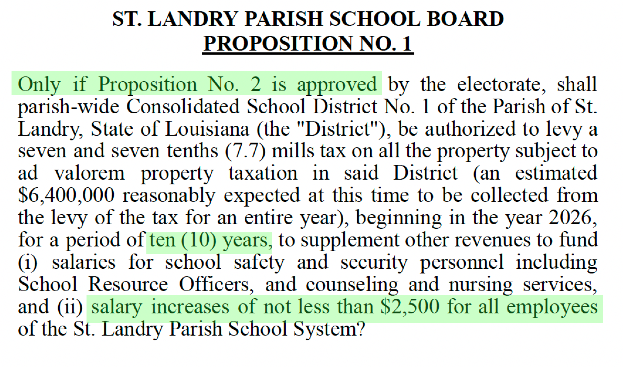 ST. LANDRY PARISH SCHOOL BOARD PROPOSITION NO. 1 Only if Proposition No. 2 is approved by the electorate, shall parish-wide Consolidated School District No. 1 of the Parish of St. Landry, State of Louisiana (the "District"), be authorized to levy a seven and seven tenths (7.7) mills tax on all the property subject to ad valorem property taxation in said District (an estimated $6,400,000 reasonably expected at this time to be collected from the levy of the tax for an entire year), beginning in the year 2026, for a period of ten (10) years, to supplement other revenues to fund (i) salaries for school safety and security personnel including School Resource Officers, and counseling and nursing services, and (ii) salary increases of not less than $2,500 for all employees of the St. Landry Parish School System?