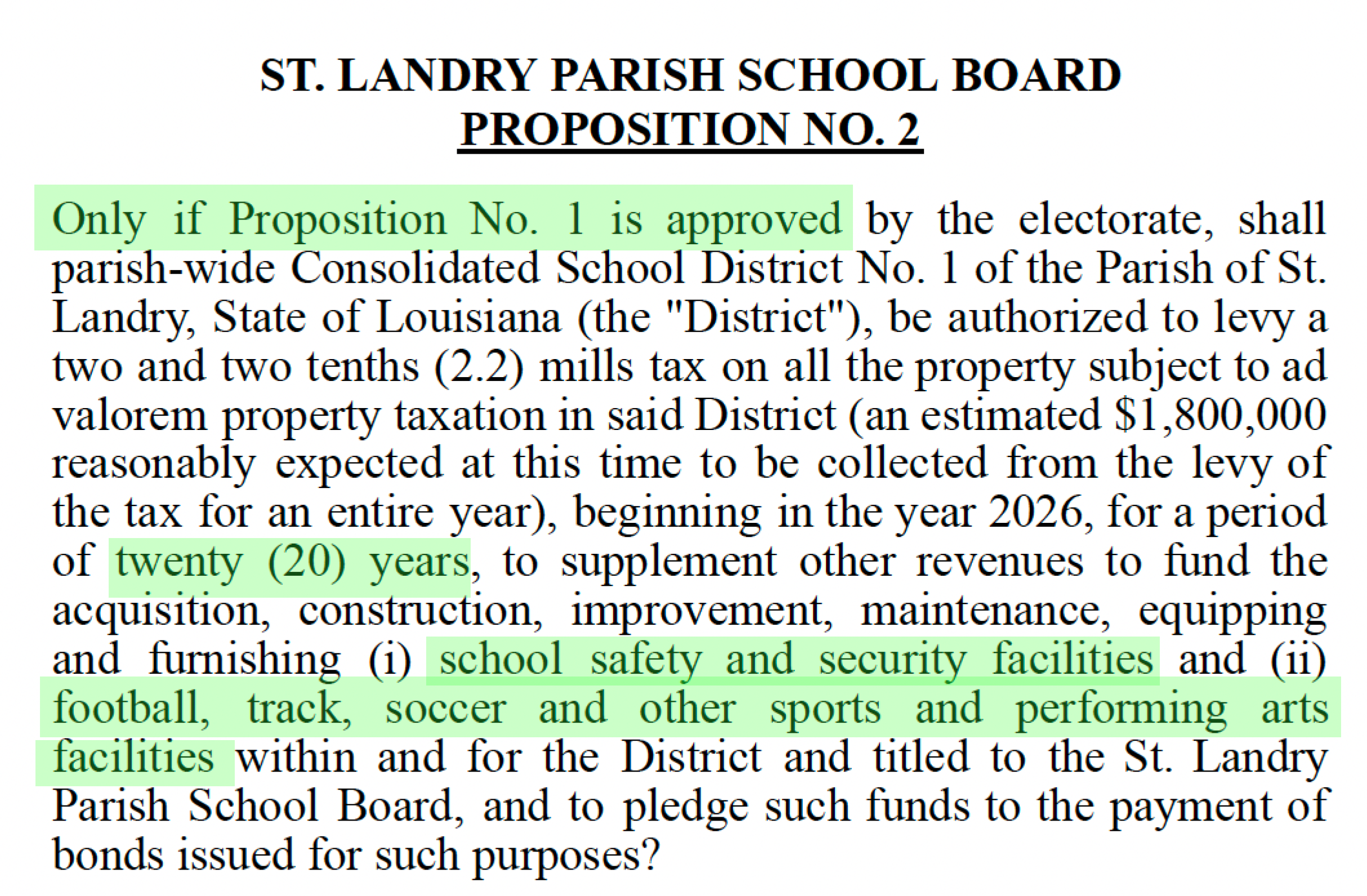 ST. LANDRY PARISH SCHOOL BOARD PROPOSITION NO. 2 Only if Proposition No. 1 is approved by the electorate, shall parish-wide Consolidated School District No. 1 of the Parish of St. Landry, State of Louisiana (the "District"), be authorized to levy a two and two tenths (2.2) mills tax on all the property subject to ad valorem property taxation in said District (an estimated $1,800,000 reasonably expected at this time to be collected from the levy of the tax for an entire year), beginning in the year 2026, for a period of twenty (20) years, to supplement other revenues to fund the acquisition, construction, improvement, maintenance, equipping and furnishing (i) school safety and security facilities and (ii) football, track, soccer and other sports and performing arts facilities within and for the District and titled to the St. Landry Parish School Board, and to pledge such funds to the payment of bonds issued for such purposes?
