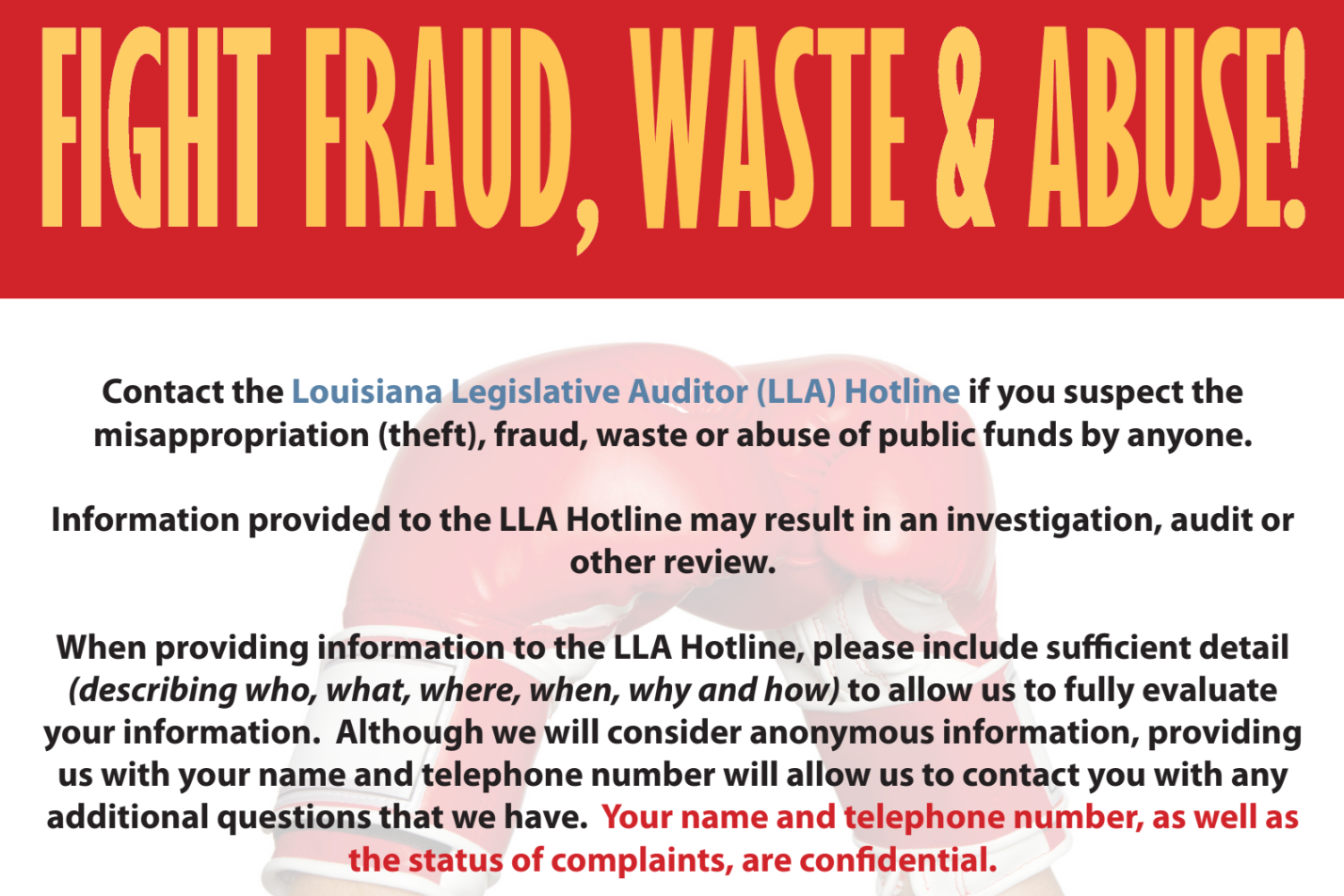 FIGHT PRAUD, WASTE & ABUSE Contact the Louisiana Legislative Auditor (LLA) Hotline if you suspect the misappropriation (theft), fraud, waste or abuse of public funds by anyone. Information provided to the LLA Hotline may result in an investigation, audit or other review. When providing information to the LLA Hotline, please include sufficient detail (describing who, what, where, when, why and how) to allow us to fully evaluate your information. Although we will consider anonymous information, providing us with your name and telephone number will allow us to contact you with any additional questions that we have. Your name and telephone number, as well as the status of complaints, are confidential.