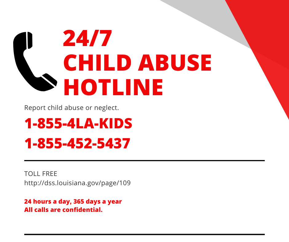 24/7 CHILD ABUSE HOTLINE Report child abuse or neglect. 1-855-4LA-KIDS 1-855-452-5437 TOLL FREE  http://dss.louisiana.gov/page/109 24 hours a day,  365 days a year All calls are confidential.