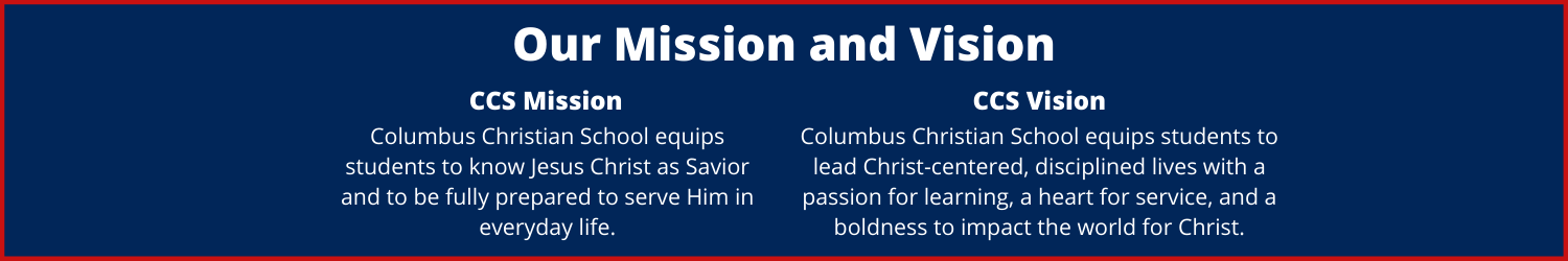 Our Mission and Vision: CCS Mission: Columbus Christian School equips students to know Jesus Christ as Savior and to be fully prepared to serve Him in everyday life. CCS Vision: Columbus Christian School equips students to lead Christ-centered, disciplined lives with a passion for learning, a heart for service, and a boldness to impact the world for Christ.