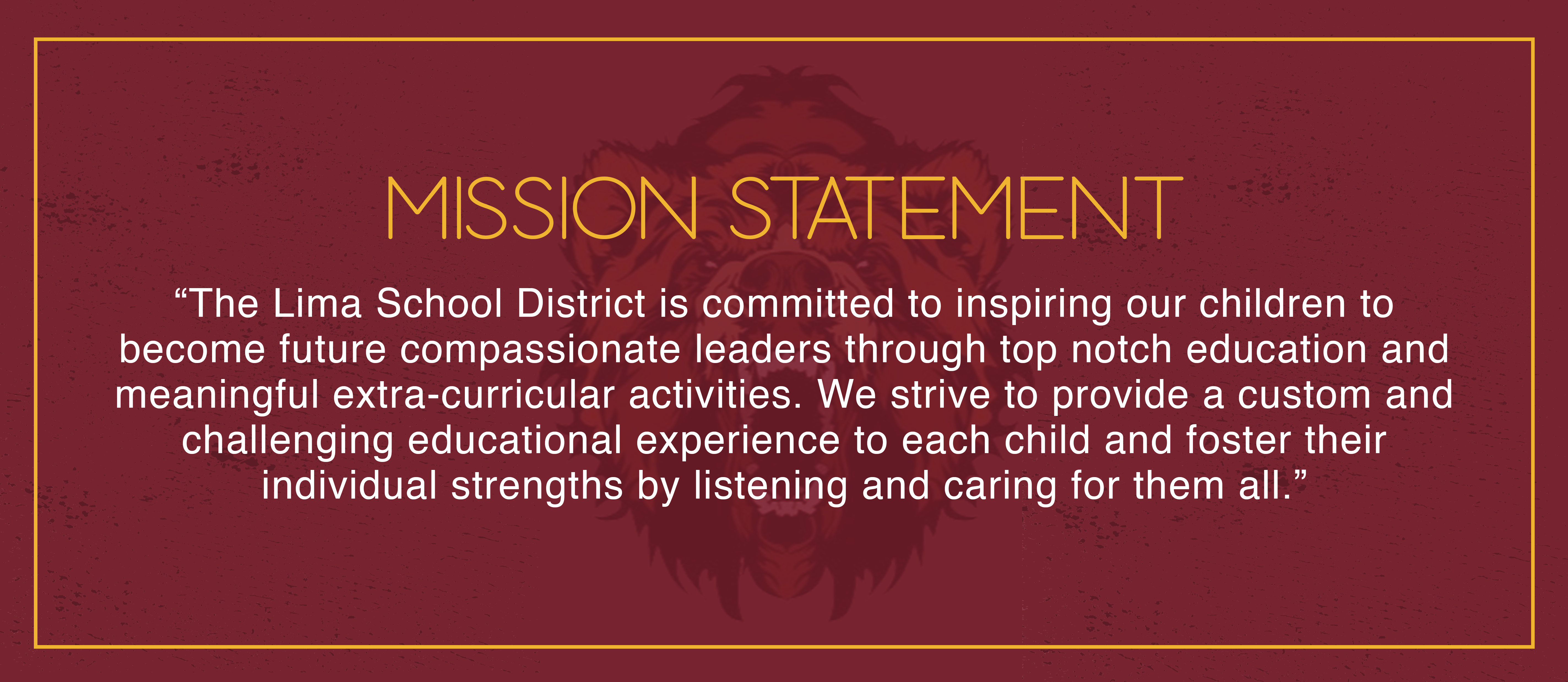 MISSION STATEMENT "The Lima School District is committed to inspiring our children to become future compassionate leaders through top notch education and meaningful extra-curricular activities. We strive to provide a custom and challenging educational experience to each child and foster their individual strengths by listening and caring for them all."