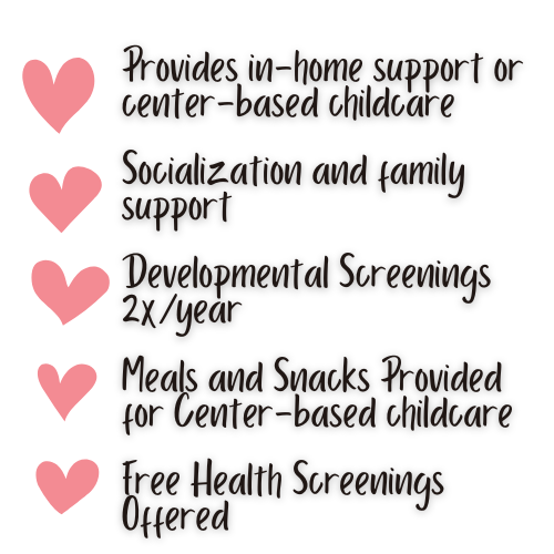 provides in-home support or center-based childcare. socialization and family support. developmental screenings two times a year, meals and snacks provided for center-based childcare. free health screenings offered.