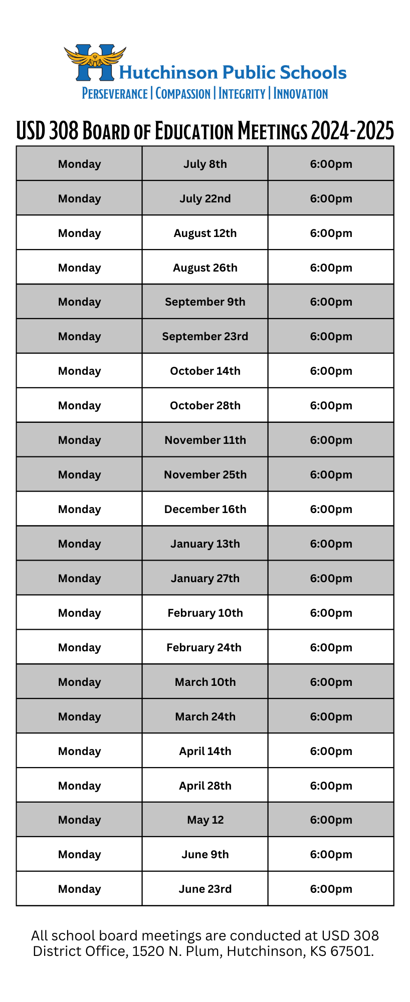  U.S.D. 308 Board of Education Meeting Schedule  2024-2025 School Year 6:00pm for all meeting times.  July 8, 2024 July 22, 2024    August 12, 2024  August 26, 2024  September 9, 2024  September 23, 2024  October 14, 2024  October 28, 2024  November 11, 2024  November 25, 2024  December 16, 2024  January 13, 2025  January 27, 2025  February 10, 2025  February 24, 2025  March 10, 2025  March 24, 2025  April 14, 2025   April 28, 2025  May 12, 2025  June 9, 2025    June 23, 2025  All school board meetings are conducted at USD 308 District Office, 1520 N. Plum, Hutchinson, KS 67501.