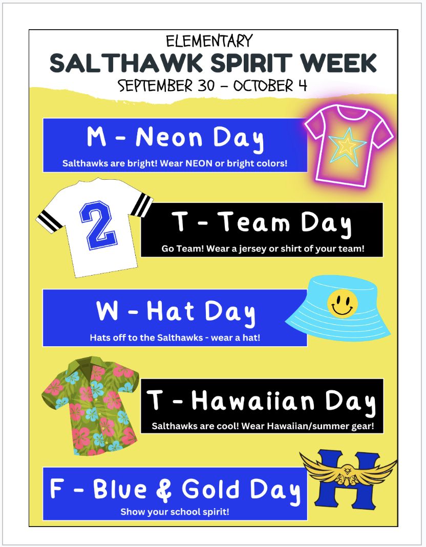 Elementary salthawk spirit week september 30-october 4. Monday, neon day : salthawks are bright! wear NEON or bright colors! Tuesday- team day. go team! Wear a jersey or shirt of your team! Wednesday is hat day! Hats off to teh salthawks! wear a hat! Thursday is hawaiian day- salthawks are cool. wear hawaiian or summer gear. friday isblue and gold day! Show your school spirit!