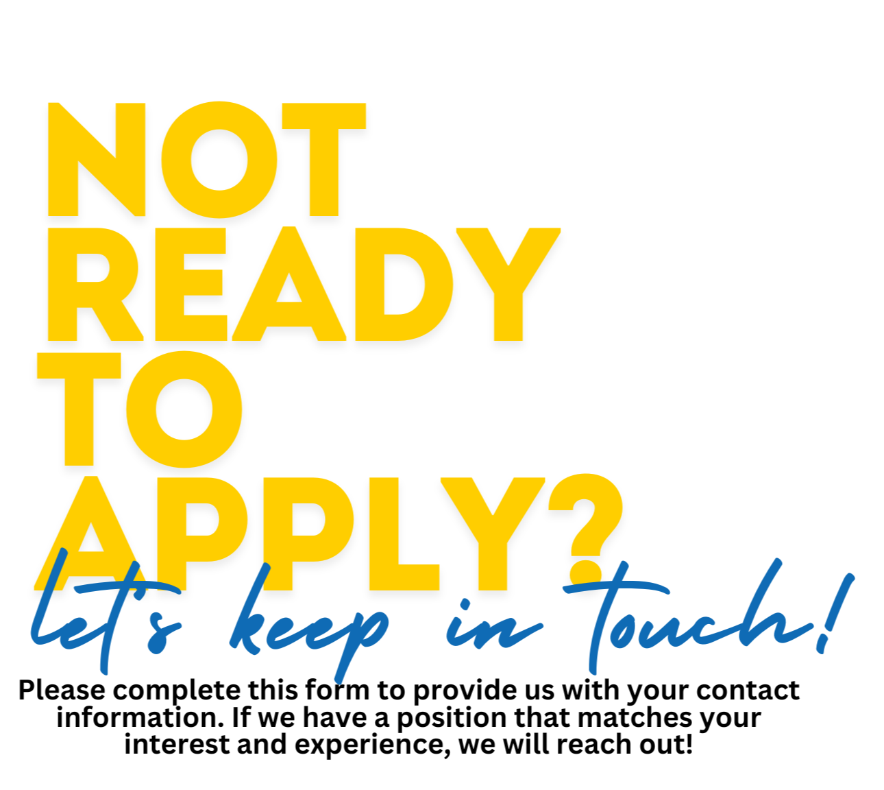 not ready to apply? lets keep in touch. Please complete this form to provide us with your contact information. If we have a position that matches your interest and experience, we will reach out!