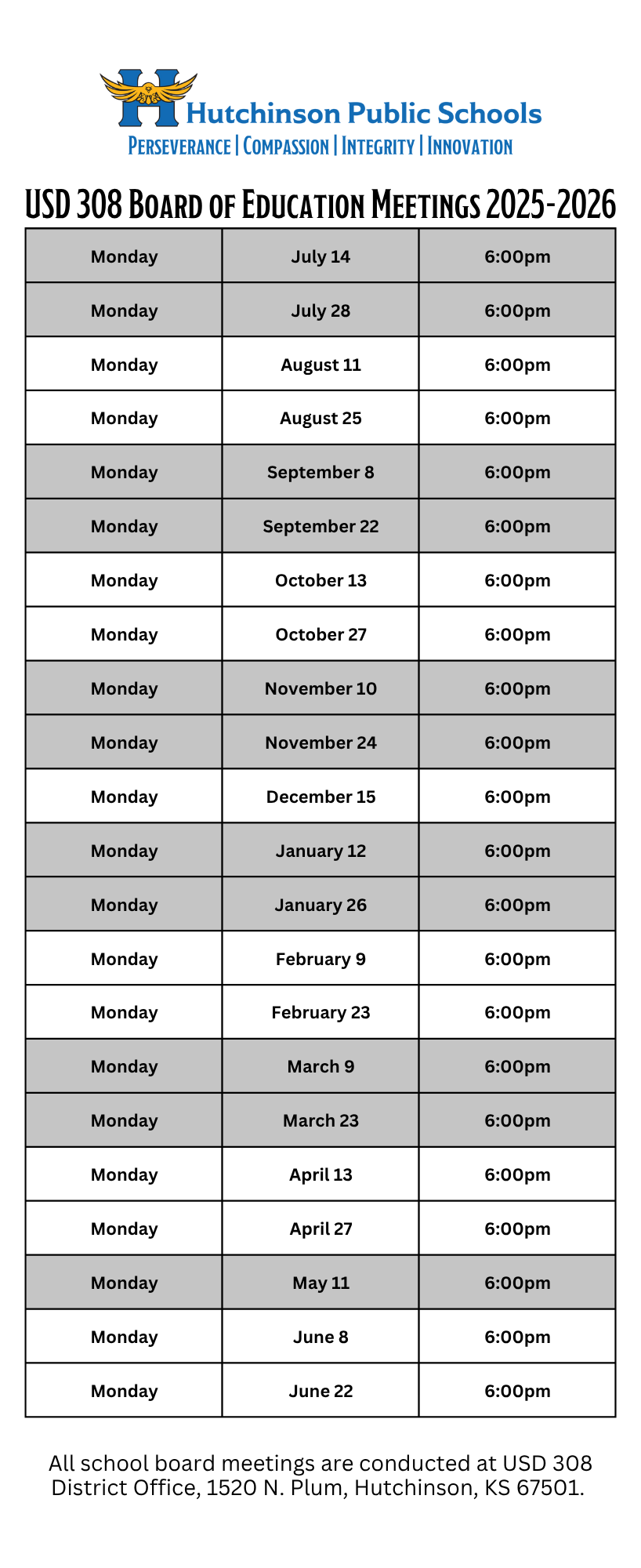 Hutchinson Public Schools PERSEVERANCE COMPASSION | INTEGRITY | INNOVATIONUSD 308 BOARD OF EDUCATION MEETINGS 2025-2026MondayJuly 146:00pmMondayJuly 286:00pmMondayAugust 116:00pmMondayAugust 256:00pmMondaySeptember 86:00pmMondaySeptember 226:00pmMondayOctober 136:00pmMondayOctober 276:00pmMondayNovember 106:00pmMondayNovember 246:00pmMondayDecember 156:00pmMondayJanuary 126:00pmMondayJanuary 266:00pmMondayFebruary 96:00pmMondayFebruary 236:00pmMondayMarch 96:00pmMondayMarch 236:00pmMondayApril 136:00pmMondayApril 276:00pmMondayMay 116:00pmMondayJune 86:00pmMondayJune 226:00pmAll school board meetings are conducted at USD 308 District Office, 1520 N. Plum, Hutchinson, KS 67501.