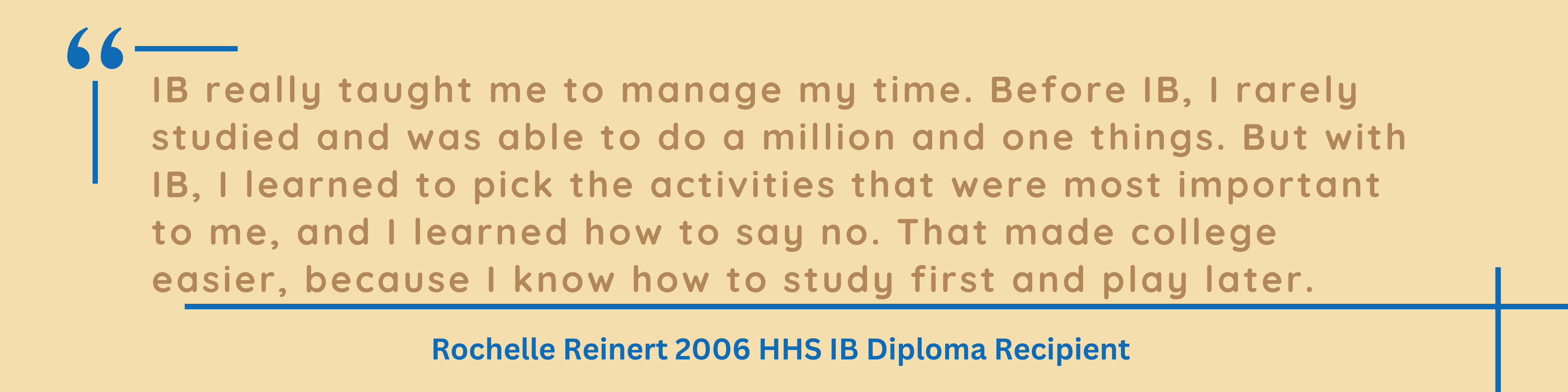 IB really taught me to manage my time. Before IB, I rarely studied and was able to do a million and one things. But with IB, I learned to pick the activities that were most important to me, and I learned how to say no. That made college easier, because I know how to study first and play later.  Rochelle Reinert 2006 HHS IB Diploma Recipient 