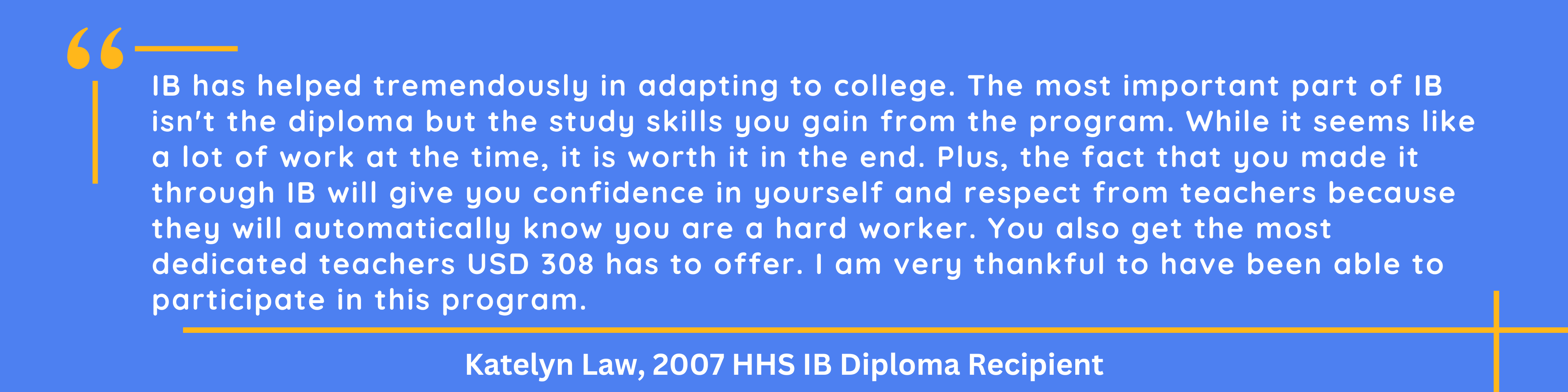 IB has helped tremendously in adapting to college. The most important part of IB isn't the diploma but the study skills you gain from the program. While it seems like a lot of work at the time, it is worth it in the end. Plus, the fact that you made it through IB will give you confidence in yourself and respect from teachers because they will automatically know you are a hard worker. You also get the most dedicated teachers USD 308 has to offer. I am very thankful to have been able to participate in this program., Katelyn Law 2007 HHS IB Diploma Recipient