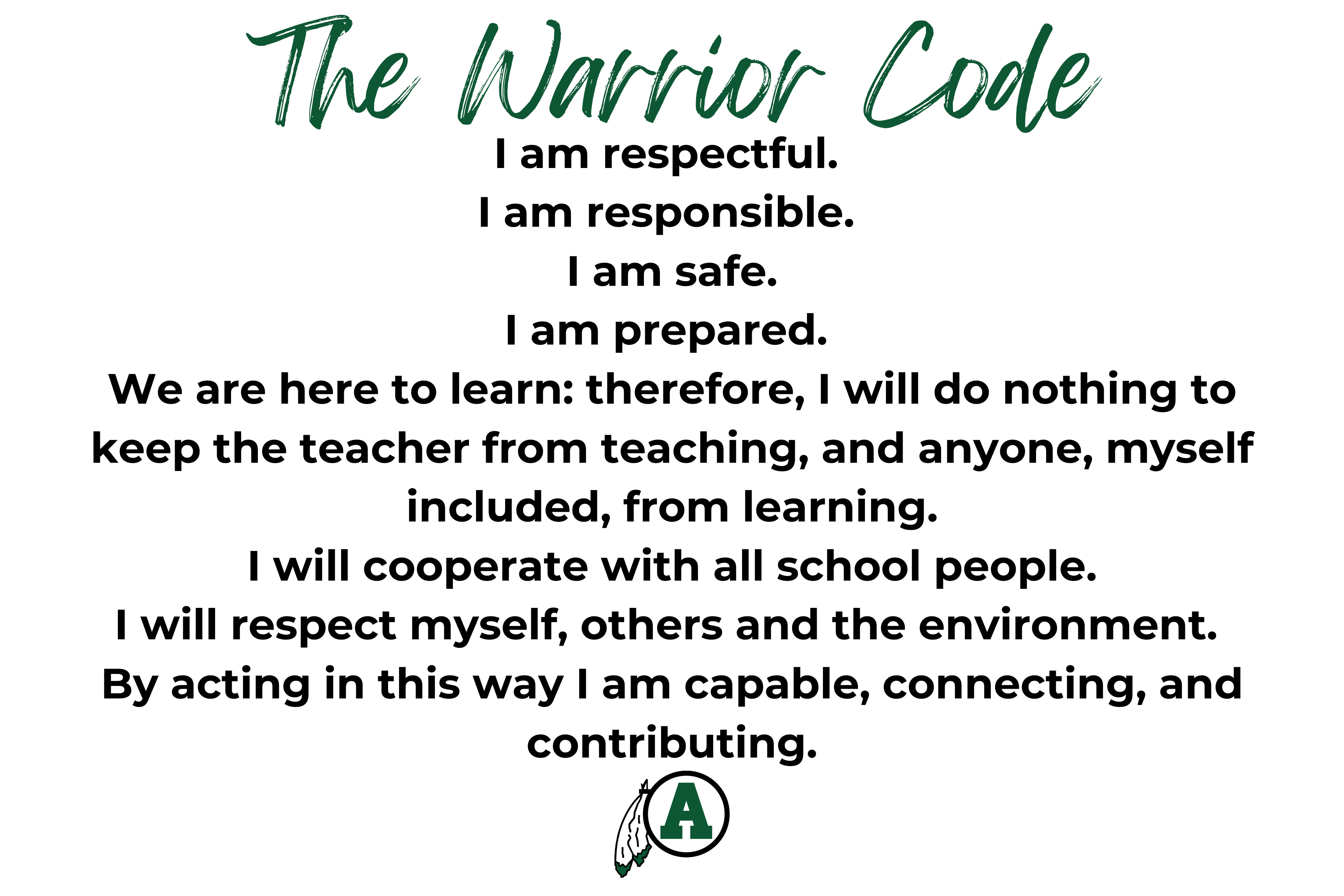 The Warrior Code, I am respectful, I am responsible, I am safe, I am prepared. We are here to learn: therefore, I will do nothing to keep the teacher from teaching, and anyone, myself included, from learning. I will cooperate with all school people. I will respect myself, others and the environment. By acting in this way I am capable, connecting, and contributing. 