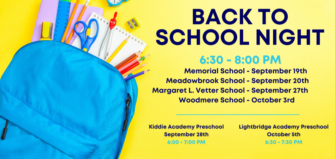 Back to School Nights are from 6:30 - 8:00 PM  Memorial School - September 19th  Meadowbrook School - September 20th  Margaret L. Vetter School - September 27th  Woodmere School - October 3rd  Kiddie Academy Preschool  September 28th  6:00 - 7:00 PM   Lightbridge Academy Preschool October 5th 6:30 - 7:30 PM