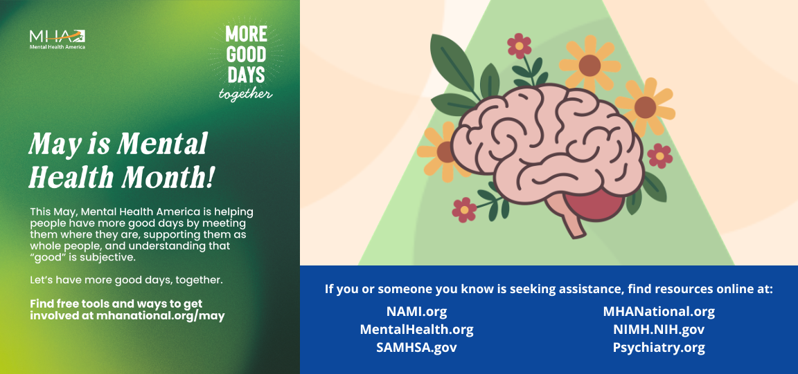 May is Mental Health Month. This May, Mental Health American is helping people have more good days by meeting them where they are, supporting them as whole people, and understanding that "good" is subjective. Find free tools and ways to get involved at mhanational.org/may. If you or someone you know is seeking assistance, find resources online at: NAMI.org, MentalHealth.org, SAMHSA.gov, MHANational.org, NIMH.NIH.gov, Psychiatry.org