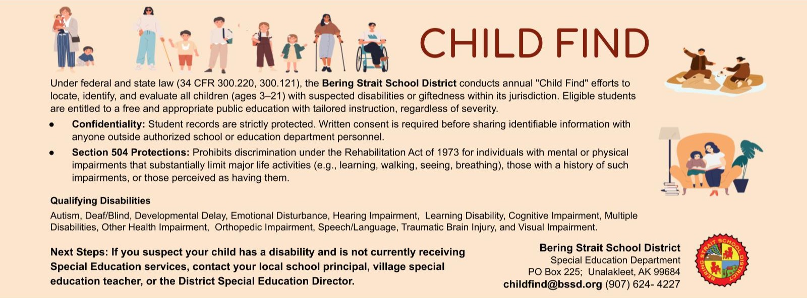 Child Find Under federal and state law (34 CFR 300.220, 300.121), the Bering Strait School District conducts annual "Child Find" efforts to locate, identify, and evaluate all children (ages 3–21) with suspected disabilities or giftedness within its jurisdiction. Eligible students are entitled to a free and appropriate public education with tailored instruction, regardless of severity. Confidentiality: Student records are strictly protected. Written consent is required before sharing identifiable information with anyone outside authorized school or education department personnel. Section 504 Protections: Prohibits discrimination under the Rehabilitation Act of 1973 for individuals with mental or physical impairments that substantially limit major life activities (e.g., learning, walking, seeing, breathing), those with a history of such impairments, or those perceived as having them.  Qualifying Disabilities Autism, Deaf/Blind, Developmental Delay, Emotional Disturbance, Hearing Impairment,  Learning Disability