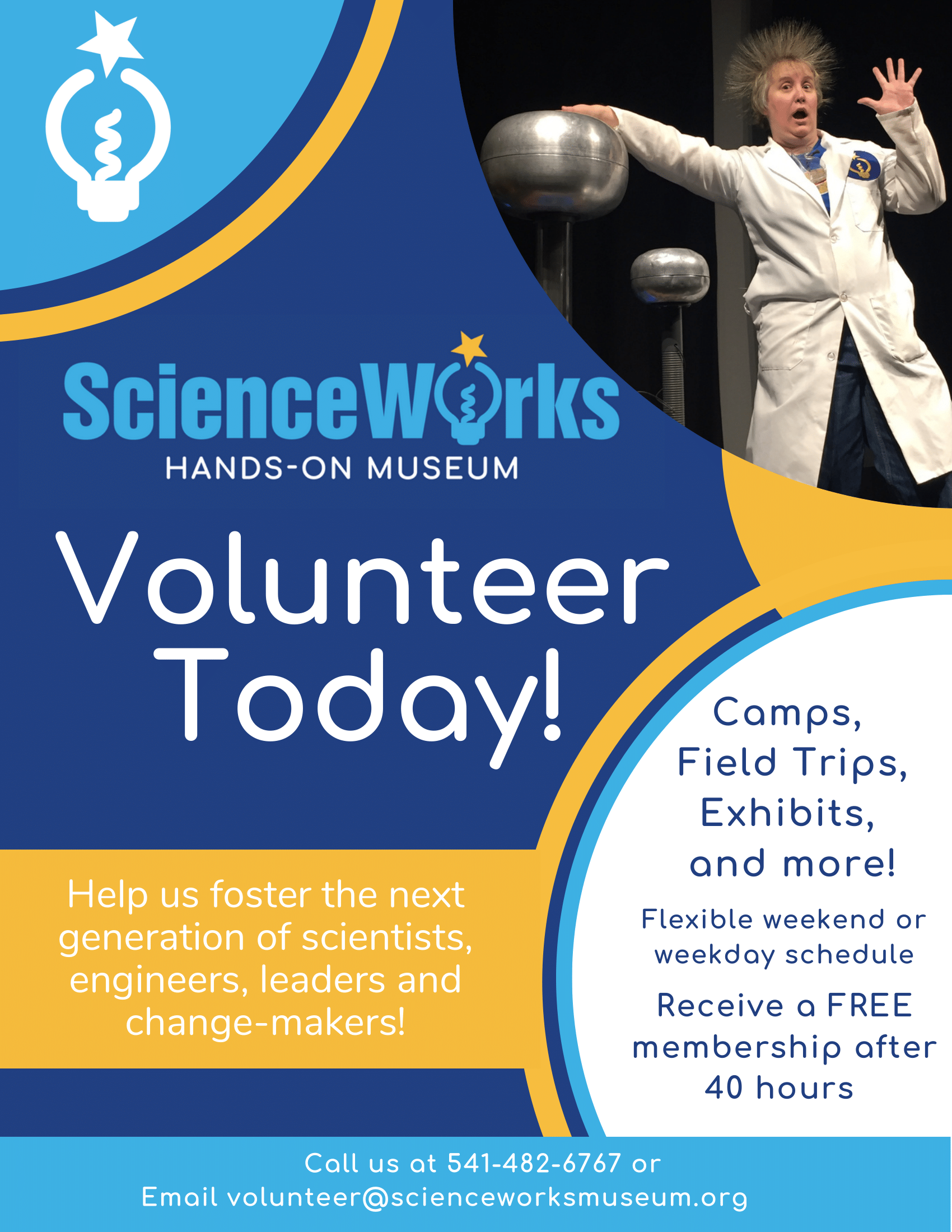 ScienceWorks HANDS-ON MUSEUM Volunteer Today! Help us foster the next generation of scientists, engineers, leaders and change-makers! Camps, Field Trips, Exhibits, and more! Flexible weekend or weekday schedule Receive a FREE membership after 40 hours Call us at 541-482-6767 or Email volunteer@scienceworksmuseum.org