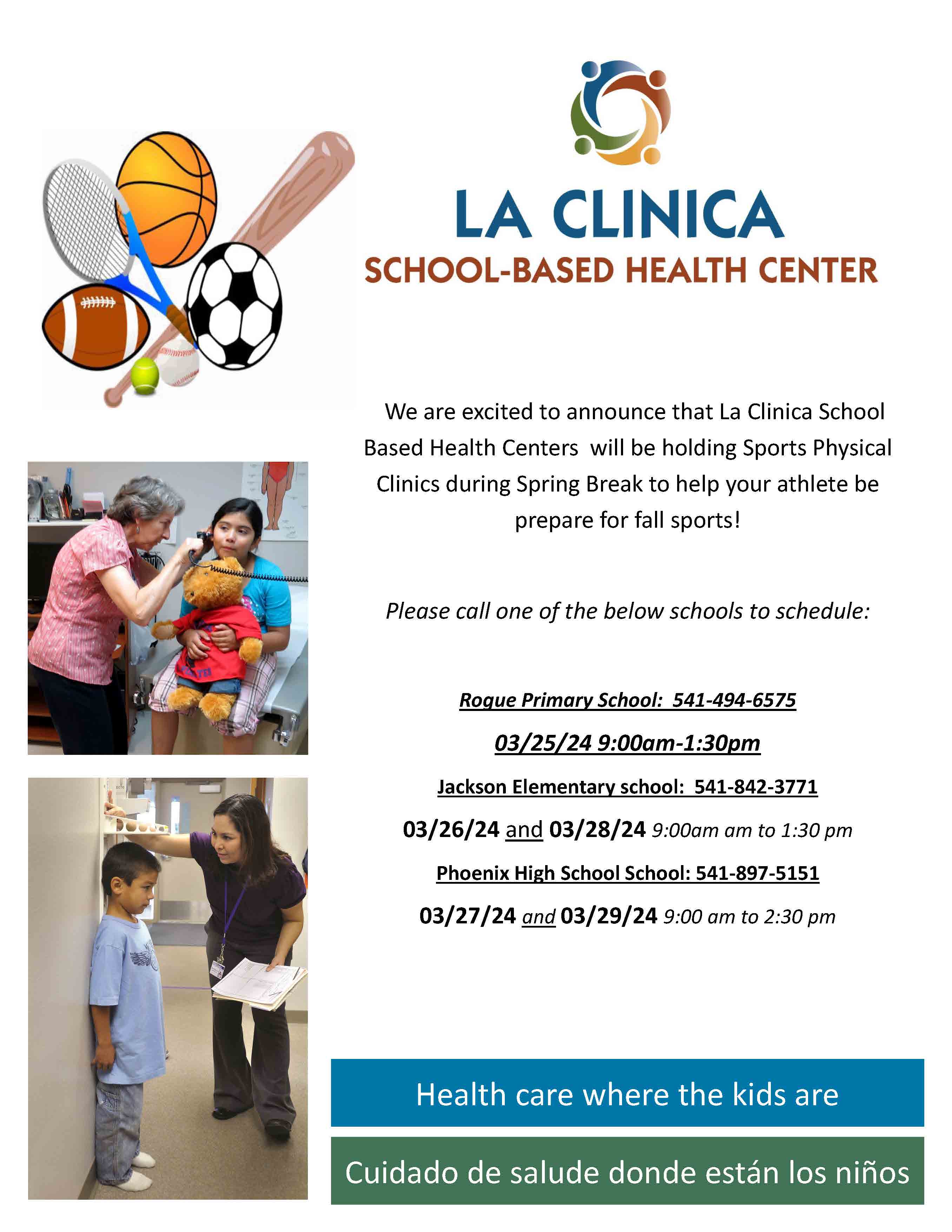 Health care where the kids are We are excited to announce that La Clinica School Based Health Centers will be holding Sports Physical Clinics during Spring Break to help your athlete be prepare for fall sports! Please call one of the below schools to schedule: Rogue Primary School: 541-494-6575 03/25/24 9:00am-1:30pm Jackson Elementary school: 541-842-3771 03/26/24 and 03/28/24 9:00am am to 1:30 pm Phoenix High School School: 541-897-5151 03/27/24 and 03/29/24 9:00 am to 2:30 pm Cuidado de salude donde están los niños
